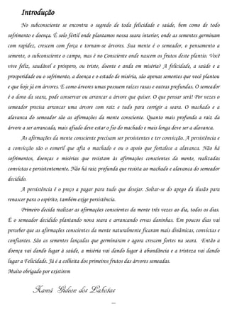 Introdução
      No subconsciente se encontra o segredo de toda felicidade e saúde, bem como de todo
sofrimento e doença. É solo fértil onde plantamos nossa seara interior, onde as sementes germinam
com rapidez, crescem com força e tornam-se árvores. Sua mente é o semeador, o pensamento a
semente, o subconsciente o campo, mas é no Consciente onde nascem os frutos deste plantio. Você
vive feliz, saudável e próspero, ou triste, doente e anda em miséria? A felicidade, a saúde e a
prosperidade ou o sofrimento, a doença e o estado de miséria, são apenas sementes que você plantou
e que hoje já em árvores. E como árvores umas possuem raízes rasas e outras profundas. O semeador
é o dono da seara, pode conservar ou arrancar a árvore que quiser. O que pensar será! Por vezes o
semeador precisa arrancar uma árvore com raiz e tudo para corrigir a seara. O machado e a
alavanca do semeador são as afirmações da mente consciente. Quanto mais profunda a raiz da
árvore a ser arrancada, mais afiado deve estar o fio do machado e mais longa deve ser a alavanca.
      As afirmações da mente consciente precisam ser persistentes e ter convicção. A persistência e
a convicção são o esmeril que afia o machado e ou o apoio que fortalece a alavanca. Não há
sofrimentos, doenças e misérias que resistam às afirmações conscientes da mente, realizadas
convictas e persistentemente. Não há raiz profunda que resista ao machado e alavanca do semeador
decidido.
      A persistência é o preço a pagar para tudo que desejar. Soltar-se do apego da ilusão para
renascer para o espírito, também exige persistência.
      Primeiro decida realizar as afirmações conscientes da mente três vezes ao dia, todos os dias.
É o semeador decidido plantando nova seara e arrancando ervas daninhas. Em poucos dias vai
perceber que as afirmações conscientes da mente naturalmente ficaram mais dinâmicas, convictas e
confiantes. São as sementes lançadas que germinaram e agora crescem fortes na seara. Então a
doença vai dando lugar à saúde, a miséria vai dando lugar à abundância e a tristeza vai dando
lugar a Felicidade. Já é a colheita dos primeiros frutos das árvores semeadas.
Muito obrigado por existirem


            Xamã Gideon dos Lakotas
                                                  ...
 