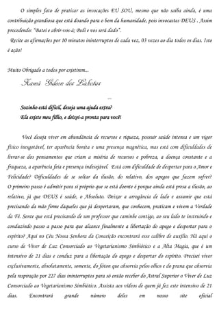 O simples fato de praticar as invocações EU SOU, mesmo que não saiba ainda, é uma
contribuição grandiosa que está doando para o bem da humanidade, pois invocastes DEUS . Assim
procedendo: “Batei e abrir-vos-á; Pedi e vos será dado”.
 Recite as afirmações por 10 minutos ininterruptos de cada vez, 03 vezes ao dia todos os dias. Isto
é ação!


Muito Obrigado a todos por existirem...

          Xamã Gideon dos Lakotas
                                                   ...
        Sozinho está difícil, deseja uma ajuda extra?
        Ela existe meu filho, e deixei-a pronta para você!


          Você deseja viver em abundância de recursos e riqueza, possuir saúde intensa e um vigor
físico inesgotável, ter aparência bonita e uma presença magnética, mas está com dificuldades de
livrar-se dos pensamentos que criam a miséria de recursos e pobreza, a doença constante e a
fraqueza, a aparência feia e presença indesejável. Está com dificuldade de despertar para o Amor e
Felicidade? Dificuldades de se soltar da ilusão, do relativo, dos apegos que fazem sofrer?
O primeiro passo é admitir para si próprio que se está doente é porque ainda está presa a ilusão, ao
relativo, já que DEUS é saúde, o Absoluto. Deixar a arrogância de lado e assumir que está
precisando da mão firme daqueles que já despertaram, que conhecem, praticam e vivem a Verdade
da Fé. Sente que está precisando de um professor que caminhe contigo, ao seu lado te instruindo e
conduzindo passo a passo para que alcance finalmente a libertação do apego e despertar para o
espírito? Aqui no Céu Nossa Senhora da Conceição encontrará esse calibre de auxílio. Há aqui o
curso de Viver de Luz Consorciado ao Vegetarianismo Simbiótico e a Alta Magia, que é um
intensivo de 21 dias e conduz para a libertação do apego e despertar do espírito. Precisei viver
exclusivamente, absolutamente, somente, do fóton que absorvia pelos olhos e do prana que absorvia
pela respiração por 227 dias ininterruptos para só então receber do Astral Superior o Viver de Luz
Consorciado ao Vegetarianismo Simbiótico. Assista aos vídeos de quem já fez este intensivo de 21
dias.        Encontrará      grande       número         deles   em      nosso      site     oficial
 