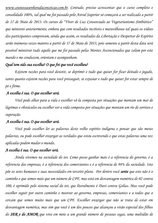 www.ceunossasenhoradaconceicao.com.br. Contudo, preciso acrescentar que o curso completo e
consolidado 100%, tal qual me foi passado pelo Astral Superior só começará a ser realizado a partir
de 17 de Maio de 2013. Os cursos de “Viver de Luz Consorciado ao Vegetarianismo Simbiótico”
que ministrei anteriormente, embora que com resultados incríveis e maravilhosos tal quais os vídeos
dos participantes comprovam, ainda que assim, os resultados da Libertação e Despertar do Espírito
serão inúmeras vezes maiores a partir de 17 de Maio de 2013, pois somente a partir desta data será
possível ministrar tudo aquilo que me foi passado pelas Mentes Ascencionados que zelam por este
mundo e me conduzem, orientam e acompanham.
Qual tem sido sua escolha? O que foi que você escolheu?
      Existem razões para você desistir, se deprimir e tudo que quiser for ficar deitado e jogado,
tanto quanto existem razões para você prosseguir, se extasiar e tudo que quiser for estar sempre de
pé e firme.
A escolha é sua. O que escolher será.
      Você pode olhar para a vida e escolher vê-la composta por situações que montam um mar de
lágrimas e obstáculos ou escolher ver a vida composta por situações que montam um rio de sorrisos e
superação.
A escolha é sua. O que escolher será.
      Você pode escolher ler as palavras deste velho espírito indígena e pensar que são meras
palavras, ou pode escolher enxergar as verdades que estou escrevendo e que estas palavras uma vez
aplicadas podem mudar o mundo.
A escolha é sua. O que escolher será.
      Ainda vivemos na sociedade do ter. Como posso ganhar mais é a referencia do governo, é a
referencia das empresas, é a referencia dos comerciantes e é a referencia de 98% da sociedade. Isto
põe os seres humanos e suas necessidades em terceiro plano. Por dentro você sente que este não é o
caminho e que somos mais que um número de CPF, mas está em desvantagem numérica de 02 contra
100, é oprimido pelo sistema social do ter, que literalmente é Davi contra Golias. Mas você pode
escolher seguir por outro caminho e mostrar ao governo, empresas, comerciantes e a todos que o
cercam que somos muito mais que um CPF. Escolher enxergar que não se trata de estar em
desvantagem numérica, mas sim que você é um dos poucos que alcançou a visão especial dos filhos
do SER e do AMOR que vive em meio a um grande número de pessoas cegas, uma multidão de
 