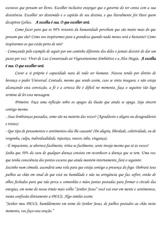 escravos que pensam ser livres. Escolher inclusive enxergar que o governo do ter conta com a sua
desistência. Escolher ser destemido e o capitão de seu destino, e que literalmente foi Davi quem
decapitou Golias. A escolha é sua. O que escolher será.
       Como fazer para que os 98% restante da humanidade percebam que são muito mais do que
pensam que são? Como nos inspirarmos para a grandeza quando nada menos será o bastante? Como
inspirarmos os que estão perto de nós?
- Começando pelo exemplo de seguir por um caminho diferente dos deles e jamais desistir de dar um
passo por vez: Viver de Luz Consorciado ao Vegetarianismo Simbiótico e a Alta Magia. A escolha
é sua. O que escolher será.
       Curar a si próprio é capacidade nata de todo ser humano. Nasceu tendo por direito de
herança o poder Universal. Contudo, mesmo que sendo assim, caso se sinta inseguro, e não esteja
alcançando esta convicção, a fé e a certeza lhe é difícil no momento, faça o seguinte tão logo
termine de ler esta mensagem.
       Primeiro: Faça uma reflexão sobre os apegos da ilusão que ainda se apega. Seja sincero
contigo mesmo.
- Suas lembranças passadas, como são na maioria das vezes? (Agradáveis e alegres ou desagradáveis
e tristes)
- Que tipo de pensamentos e sentimentos elas lhe causam? (De alegria, liberdade, coletividade, ou de
vergonha, culpa, individualidade, injustiça, rancor, ódio, vingança).
- É impaciente, se aborrece facilmente, irrita-se facilmente, sente inveja mesmo que só às vezes?
Saiba que 50% da cura de qualquer doença consiste em reconhecer a doença que se tem. Uma vez
que tenha consciência dos pontos escuros que ainda mantém internamente, fará o seguinte:
Sozinho num cômodo, ascenderá uma vela para que esteja contigo a presença do fogo. Dobrará teus
joelhos ao chão em sinal de que está na humildade e não na arrogância que faz sofrer, então de
olhos fechados para que não perca a comunhão e mãos juntas postadas para formar o círculo das
energias, em nome do nosso irmão mais velho “Senhor Jesus” você vai orar em mente e sentimentos,
numa confissão diretamente a DEUS. Algo similar assim:
“Senhor meu DEUS, humildemente em nome do Senhor Jesus, de joelhos postados ao chão neste
momento, vos faço esta oração.”
 