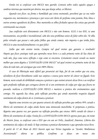 Então irá se confessar com DEUS meu querido. Contará sobre todos aqueles apegos e
sombras internas que mantém por dentro, mas que deseja soltar, se libertar.
      Quando isso fizer, na forma e humildade que estou ensinando, perceberá que ao seu redor
enquanto ora, movimentos e presenças e por vezes até cheiro de perfume como jasmim, lírio, lótus e
outros aromas agradáveis de flores. Mas mantenha os olhos fechados apesar das coisas que percebe
continuando sua oração.
      Sua confissão será diretamente com DEUS e não com homens. ELE é teu PAI, te ama
intensamente, seu perdão é incondicional, sabe dos teus problemas antes de falar sobre eles. Te olha
pelas virtudes que possui e não pelas falhas que ainda comete, não importa o que tenha feito,
DEUS te ama incondicionalmente e te quer feliz!
      Saiba que não ensino teoria. Cumpra tal qual ensino que garanto o resultado!
Depois que fizer, pratique tudo que aprendeu nesse livro e a cada primeira noite de lua cheia de
todo mês, faça uma nova reflexão e veja como se encontra. Certamente estará curado ou muito
melhor que antes.Repita a “CONFISSÃO COM DEUS” tal qual ensinei na primeira noite de lua
cheia de todo mês, até averiguar que está 100% liberto.
      O caso de libertação mais difícil que presenciei até hoje, foi de um senhor que era ateu,
alcoólatra de ficar literalmente caído nas sarjetas e estava para morrer de câncer no fígado. Este
homem, neste estado de debilidade começou a praticar o que ensinei através desse livro e ao verificar
após profunda reflexão que carregava dentro de si um sentimento de culpa por algo que fizera no
passado, realizou a CONFISSÃO COM DEUS e manteve a pratica dos ensinamentos aqui
contigo. Na segunda lua cheia, pela reflexão percebeu que ainda mantinha resquício daquele
sentimento de culpa dentro de si. Continuou a praticar.
      Repetiu uma terceira vez por quanto através da reflexão percebeu que embora 99% curado e
liberto do sentimento de culpa ainda havia uma minúscula manchinha. E perpetuou a prática.
Repetiu uma quarta vez por quanto na reflexão percebeu que estava 100% curado do câncer e
liberto do sentimento de culpa. Então fez a CONFISSÃO COM DEUS apenas para que, em nome
do Mestre Jesus, se confessar com o PAI que era um ser Feliz, Saudável, Amoroso, Liberto dos
sentimentos da culpa e do medo. E hoje continua a praticar diariamente o que aprendeu nesse livro.
A partir de 17 de Maio de 2013 haverá aqui nas Terras Sagradas as “Sessões Mediúnicas
Ascensionada”      aberta     ao     público.    Confirme      as     datas     em     nosso     site
 