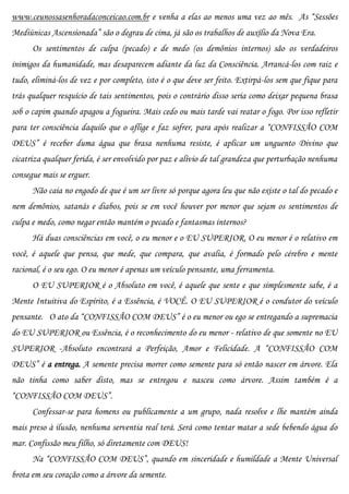 www.ceunossasenhoradaconceicao.com.br e venha a elas ao menos uma vez ao mês. As “Sessões
Mediúnicas Ascensionada” são o degrau de cima, já são os trabalhos de auxílio da Nova Era.
      Os sentimentos de culpa (pecado) e de medo (os demônios internos) são os verdadeiros
inimigos da humanidade, mas desaparecem adiante da luz da Consciência. Arrancá-los com raiz e
tudo, eliminá-los de vez e por completo, isto é o que deve ser feito. Extirpá-los sem que fique para
trás qualquer resquício de tais sentimentos, pois o contrário disso seria como deixar pequena brasa
sob o capim quando apagou a fogueira. Mais cedo ou mais tarde vai reatar o fogo. Por isso refletir
para ter consciência daquilo que o aflige e faz sofrer, para após realizar a “CONFISSÃO COM
DEUS” é receber duma água que brasa nenhuma resiste, é aplicar um unguento Divino que
cicatriza qualquer ferida, é ser envolvido por paz e alívio de tal grandeza que perturbação nenhuma
consegue mais se erguer.
      Não caia no engodo de que é um ser livre só porque agora leu que não existe o tal do pecado e
nem demônios, satanás e diabos, pois se em você houver por menor que sejam os sentimentos de
culpa e medo, como negar então mantém o pecado e fantasmas internos?
      Há duas consciências em você, o eu menor e o EU SUPERIOR. O eu menor é o relativo em
você, é aquele que pensa, que mede, que compara, que avalia, é formado pelo cérebro e mente
racional, é o seu ego. O eu menor é apenas um veículo pensante, uma ferramenta.
      O EU SUPERIOR é o Absoluto em você, é aquele que sente e que simplesmente sabe, é a
Mente Intuitiva do Espírito, é a Essência, é VOCÊ. O EU SUPERIOR é o condutor do veículo
pensante. O ato da “CONFISSÃO COM DEUS” é o eu menor ou ego se entregando a supremacia
do EU SUPERIOR ou Essência, é o reconhecimento do eu menor - relativo de que somente no EU
SUPERIOR -Absoluto encontrará a Perfeição, Amor e Felicidade. A “CONFISSÃO COM
DEUS” é a entrega. A semente precisa morrer como semente para só então nascer em árvore. Ela
não tinha como saber disto, mas se entregou e nasceu como árvore. Assim também é a
“CONFISSÃO COM DEUS”.
      Confessar-se para homens ou publicamente a um grupo, nada resolve e lhe mantém ainda
mais preso à ilusão, nenhuma serventia real terá. Será como tentar matar a sede bebendo água do
mar. Confissão meu filho, só diretamente com DEUS!
      Na “CONFISSÃO COM DEUS”, quando em sinceridade e humildade a Mente Universal
brota em seu coração como a árvore da semente.
 
