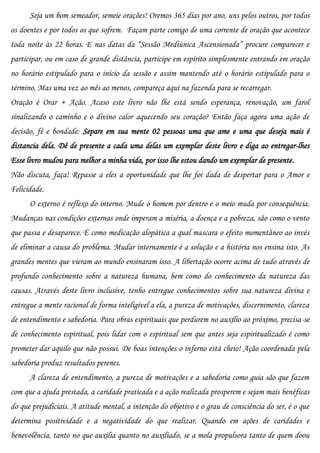 Seja um bom semeador, semeie orações! Oremos 365 dias por ano, uns pelos outros, por todos
os doentes e por todos os que sofrem. Façam parte comigo de uma corrente de oração que acontece
toda noite às 22 horas. E nas datas da “Sessão Mediúnica Ascensionada” procure comparecer e
participar, ou em caso de grande distância, participe em espírito simplesmente entrando em oração
no horário estipulado para o início da sessão e assim mantendo até o horário estipulado para o
término. Mas uma vez ao mês ao menos, compareça aqui na fazenda para se recarregar.
Oração é Orar + Ação. Acaso este livro não lhe está sendo esperança, renovação, um farol
sinalizando o caminho e o divino calor aquecendo seu coração? Então faça agora uma ação de
decisão, fé e bondade: Separe em sua mente 02 pessoas uma que ame e uma que deseja mais é
distancia dela. Dê de presente a cada uma delas um exemplar deste livro e diga ao entregar-lhes
Esse livro mudou para melhor a minha vida, por isso lhe estou dando um exemplar de presente.
Não discuta, faça! Repasse a eles a oportunidade que lhe foi dada de despertar para o Amor e
Felicidade.
      O externo é reflexo do interno. Mude o homem por dentro e o meio muda por consequência.
Mudanças nas condições externas onde imperam a miséria, a doença e a pobreza, são como o vento
que passa e desaparece. É como medicação alopática a qual mascara o efeito momentâneo ao invés
de eliminar a causa do problema. Mudar internamente é a solução e a história nos ensina isto. As
grandes mentes que vieram ao mundo ensinaram isso. A libertação ocorre acima de tudo através de
profundo conhecimento sobre a natureza humana, bem como do conhecimento da natureza das
causas. Através deste livro inclusive, tenho entregue conhecimentos sobre sua natureza divina e
entregue a mente racional de forma inteligível a ela, a pureza de motivações, discernimento, clareza
de entendimento e sabedoria. Para obras espirituais que perdurem no auxílio ao próximo, precisa-se
de conhecimento espiritual, pois lidar com o espiritual sem que antes seja espiritualizado é como
prometer dar aquilo que não possui. De boas intenções o inferno está cheio! Ação coordenada pela
sabedoria produz resultados perenes.
      A clareza de entendimento, a pureza de motivações e a sabedoria como guia são que fazem
com que a ajuda prestada, a caridade praticada e a ação realizada prosperem e sejam mais benéficas
do que prejudiciais. A atitude mental, a intenção do objetivo e o grau de consciência do ser, é o que
determina positividade e a negatividade do que realizar. Quando em ações de caridades e
benevolência, tanto no que auxilia quanto no auxiliado, se a mola propulsora tanto de quem doou
 