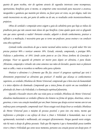 quanto de quem recebeu, vier do egoísmo através de segundos interesses como recompensas,
oportunismo, benefícios para si mesmo, se comportar como necessitado para mascarar a avareza,
mesquinhez e ganância que mantém por dentro, ou fazer para ser visto, ou por elogios, tudo isto
sendo inconsciente ou não, por parte de ambos ou de um, os resultados serão incontestavelmente,
prejuízos.
      Obras de caridade e compaixão antes exigem a guia da sabedoria para que haja as rédeas da
prudência para que não causem mais danos do que benefício. Como ajudar quem está se afogando
sem que antes aprenda a nadar? Portanto estudar, adquirir o devido conhecimento, praticar a
reflexão e a meditação, é necessário para que se torne um professor, possa ensinar e ou conduzir
uma obra espiritual.
      Contudo tenha consciência de que a mente racional adora teorias e se perde nelas! Por isto
precisa praticar 90% e teorizar somente 10%. Estude, entenda, compreenda, e pratique 90%.
Falácias e palavrórios, só 10%! Sendo assim junte-se ao Céu Nossa Senhora da Conceição e
pratique. Ficar no aguardo de primeiro ser mestre para depois ser altruísta, é pura ilusão.
Altruísmo, compaixão e virtudes são como sementes nas mãos do lavrador, quanto mais se plantam
mais se colhe, e mais se reconhece os melhores solos para o plantio.
      Praticar o altruísmo é o fermento que lhe faz crescer! O progresso espiritual que terá é
diretamente proporcional ao altruísmo que praticar! À medida que alcança os conhecimentos
superiores, as verdades Absolutas da Mente Universal, compreende que o bem estar da humanidade
é o único objetivo do iluminado. Compreende que a única forma de existir em sua totalidade as
plenitudes do Amor e da Felicidade, é a iluminação espiritual planetária.
      Quando o buscador sincero abre sua visão para as verdades Absolutas da Mente Universal,
abandona imediatamente as verdades efêmeras dos homens na forma de igrejas, doutrinas, seitas e
governos, e tem o seu coração inundado por um Amor Intenso que deseja escrever mesmo sem ter um
endereço para corresponder, compreende isso? Nesse estagio você deseja levar as verdades Absolutas
da Mente Universal para o máximo de pessoas possível, e para isto cria meios, mesmo que
ineficientes a princípio o seu esforço de levar o Amor e Felicidade à humanidade, mas o vai
aprimorando, insistindo e melhorando, até conseguir eficientemente. Porque quando neste estágio,
não há mais o desejo de glórias pessoais. Tudo que lhe importa é que a humanidade possa também
viver o Amor e Felicidade que sente nesse momento, portanto seu coração possui um desejo puro. O
 