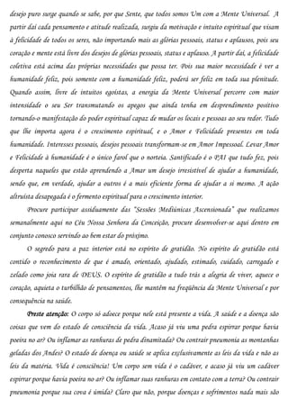desejo puro surge quando se sabe, por que Sente, que todos somos Um com a Mente Universal. A
partir daí cada pensamento e atitude realizada, surgiu da motivação e intuito espiritual que visam
à felicidade de todos os seres, não importando mais as glórias pessoais, status e aplausos, pois seu
coração e mente está livre dos desejos de glórias pessoais, status e aplauso. A partir daí, a felicidade
coletiva está acima das próprias necessidades que possa ter. Pois sua maior necessidade é ver a
humanidade feliz, pois somente com a humanidade feliz, poderá ser feliz em toda sua plenitude.
Quando assim, livre de intuitos egoístas, a energia da Mente Universal percorre com maior
intensidade o seu Ser transmutando os apegos que ainda tenha em desprendimento positivo
tornando-o manifestação do poder espiritual capaz de mudar os locais e pessoas ao seu redor. Tudo
que lhe importa agora é o crescimento espiritual, e o Amor e Felicidade presentes em toda
humanidade. Interesses pessoais, desejos pessoais transformam-se em Amor Impessoal. Levar Amor
e Felicidade à humanidade é o único farol que o norteia. Santificado é o PAI que tudo fez, pois
desperta naqueles que estão aprendendo a Amar um desejo irresistível de ajudar a humanidade,
sendo que, em verdade, ajudar a outros é a mais eficiente forma de ajudar a si mesmo. A ação
altruísta desapegada é o fermento espiritual para o crescimento interior.
      Procure participar assiduamente das “Sessões Mediúnicas Ascensionada” que realizamos
semanalmente aqui no Céu Nossa Senhora da Conceição, procure desenvolver-se aqui dentro em
conjunto conosco servindo ao bem estar do próximo.
      O segredo para a paz interior está no espírito de gratidão. No espírito de gratidão está
contido o reconhecimento de que é amado, orientado, ajudado, estimado, cuidado, carregado e
zelado como joia rara de DEUS. O espírito de gratidão a tudo trás a alegria de viver, aquece o
coração, aquieta o turbilhão de pensamentos, lhe mantêm na freqüência da Mente Universal e por
consequência na saúde.
      Preste atenção: O corpo só adoece porque nele está presente a vida. A saúde e a doença são
coisas que vem do estado de consciência da vida. Acaso já viu uma pedra espirrar porque havia
poeira no ar? Ou inflamar as ranhuras de pedra dinamitada? Ou contrair pneumonia as montanhas
geladas dos Andes? O estado de doença ou saúde se aplica exclusivamente as leis da vida e não as
leis da matéria. Vida é consciência! Um corpo sem vida é o cadáver, e acaso já viu um cadáver
espirrar porque havia poeira no ar? Ou inflamar suas ranhuras em contato com a terra? Ou contrair
pneumonia porque sua cova é úmida? Claro que não, porque doenças e sofrimentos nada mais são
 