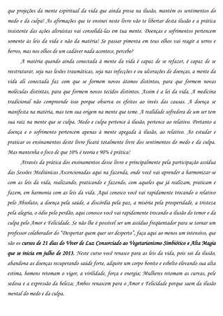 que projeções da mente espiritual da vida que ainda presa na ilusão, mantém os sentimentos do
medo e da culpa! As afirmações que te ensinei neste livro vão te libertar desta ilusão e a prática
insistente das ações altruístas vai consolidá-las em tua mente. Doenças e sofrimentos pertencem
somente às leis da vida e não da matéria! Se passar pimenta em teus olhos vai reagir a urros e
berros, mas nos olhos de um cadáver nada acontece, percebe?
      A matéria quando ainda conectada à mente da vida é capaz de se refazer, é capaz de se
reestruturar, seja nas lesões traumáticas, seja nas infecções e ou ulcerações de doenças, a mente da
vida ali conectada faz com que se formem novos átomos distintos, para que formem novas
moléculas distintas, para que formem novos tecidos distintos. Assim é a lei da vida. A medicina
tradicional não compreende isso porque observa os efeitos ao invés das causas. A doença se
manifesta na matéria, mas tem sua origem na mente que teme. A realidade sofredora de um ser tem
sua raiz na mente que se culpa. Medo e culpa pertence à ilusão, pertence ao relativo. Portanto a
doença e o sofrimento pertencem apenas à mente apegada à ilusão, ao relativo. Ao estudar e
praticar os ensinamentos deste livro ficará totalmente livre dos sentimentos do medo e da culpa.
Mas mantenha o foco de que 10% é teoria e 90% é prática!
      Através da prática dos ensinamentos desse livro e principalmente pela participação assídua
das Sessões Mediúnicas Ascencionadas aqui na fazenda, onde você vai aprender a harmonizar-se
com as leis da vida, realizando, praticando e fazendo, com aqueles que já realizam, praticam e
fazem, em harmonia com as leis da vida. Aqui conosco você vai rapidamente trocando o relativo
pelo Absoluto, a doença pela saúde, a discórdia pela paz, a miséria pela prosperidade, a tristeza
pela alegria, o ódio pelo perdão, aqui conosco você vai rapidamente trocando a ilusão do temor e da
culpa pelo Amor e Felicidade. Se não lhe é possível ser um assíduo freqüentador para se tornar um
professor colaborador do “Despertar quem quer ser desperto”, faça aqui ao menos um intensivo, que
são os cursos de 21 dias do Viver de Luz Consorciado ao Vegetarianismo Simbiótico e Alta Magia
que se inicia em julho de 2013. Neste curso você renasce para as leis da vida, pois sai da ilusão,
abandona as doenças recuperando saúde forte, adquire um corpo bonito e esbelto elevando sua alta
estima, homens retomam o vigor, a virilidade, força e energia; Mulheres retomam as curvas, pele
sedosa e a expressão da beleza; Ambos renascem para o Amor e Felicidade porque saem da ilusão
mental do medo e da culpa.
 