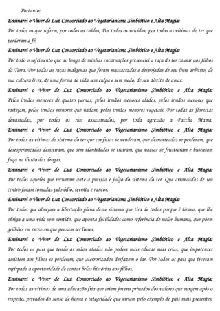 Portanto:
Ensinarei o Viver de Luz Consorciado ao Vegetarianismo Simbiótico e Alta Magia:
Por todos os que sofrem, por todos os caídos, Por todos os suicidas; por todas as vítimas do ter que
perderam a fé.
Ensinarei o Viver de Luz Consorciado ao Vegetarianismo Simbiótico e Alta Magia:
Por todo o sofrimento que ao longo de minhas encarnações presenciei a raça do ter causar aos filhos
da Terra. Por todas as raças indígenas que foram massacradas e despojadas de seu livre arbítrio, de
sua cultura livre, de uma forma de vida sem culpa e sem medo, de seu direito de amar.
Ensinarei o Viver de Luz Consorciado ao Vegetarianismo Simbiótico e Alta Magia:
Pelos irmãos menores de quatro pernas, pelos irmãos menores alados, pelos irmãos menores que
rastejam, pelos irmãos menores que nadam, pelos irmãos menores vegetais. Por todas as florestas
devastadas, por todos os rios assassinados, por toda agressão a Paccha Mama.
Ensinarei o Viver de Luz Consorciado ao Vegetarianismo Simbiótico e Alta Magia:
Por todas as vítimas do sistema do ter que confusas se venderam, que desnorteadas se perderam, que
desesperançadas desistiram, que sem identidades se traíram, que vazias se frustraram e buscaram
fuga na ilusão das drogas.
Ensinarei o Viver de Luz Consorciado ao Vegetarianismo Simbiótico e Alta Magia:
Por todos aqueles que recuaram ante a pressão e julgo do sistema do ter. Que arrancadas de seu
centro foram tomadas pelo ódio, revolta e rancor.
Ensinarei o Viver de Luz Consorciado ao Vegetarianismo Simbiótico e Alta Magia:
Por todos que almejam a libertação plena deste sistema que tira de todos porque é tirano, que lhe
obriga a uma vida sem sentido, que aponta futilidades como referência de valor humano, que põem
grilhões em escravos que pensam ser livres.
Ensinarei o Viver de Luz Consorciado ao Vegetarianismo Simbiótico e Alta Magia:
Por todos os pais que tendo as mãos atadas não podem mais educar suas crias, que impotentes
assistem aos filhos se perderem, que aterrorizados desfazem o lar. Por todos os pais que tiveram
extirpado a oportunidade de contar belas histórias aos filhos.
Ensinarei o Viver de Luz Consorciado ao Vegetarianismo Simbiótico e Alta Magia:
Por todas as vítimas de uma educação fria que criam jovens privados dos valores que surgem após o
respeito, privados do senso de honra e integridade que viriam pelo exemplo de pais mais presentes.
 