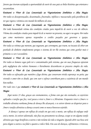 Jovens que tiveram extirpada a oportunidade de ouvir de seus pais as belas histórias que orientam e
encaminham.
Ensinarei o Viver de Luz Consorciado ao Vegetarianismo Simbiótico e Alta Magia:
Por todos os desesperançados, desanimados, frustrados, infelizes e massacrados pela pestilência do
ter que vigora e vitimiza este mundo há milhares de anos.
Ensinarei o Viver de Luz Consorciado ao Vegetarianismo Simbiótico e Alta Magia:
Por toda humanidade vítima das condições criadas para impedi-la de ouvir a voz do silêncio.
Vítima das condições criadas para impedi-la de se manter no presente, no aqui e no agora. Por todos
que como marionetes apenas respondem a cordéis puxados por governos e igrejas.
Ensinarei o Viver de Luz Consorciado ao Vegetarianismo Simbiótico e Alta Magia:
Por todas as vítimas que mentem, que enganam, que corrompem, que traem, no incauto de obter um
punhado de dinheiro simplesmente porque o sistema do ter lhe ensinou que como ganhar mais é
primário e o ser é secundário.
Ensinarei o Viver de Luz Consorciado ao Vegetarianismo Simbiótico e Alta Magia:
Por todos os homens cegos pelo ter e contaminados pelo sistema, que em suas fraquezas optaram
pela negligência dos valores humanos e literalmente desconhecem os prazeres simples da vida.
Ensinarei o Viver de Luz Consorciado ao Vegetarianismo Simbiótico e Alta Magia:
Por todos os esforçados que mantêm o fogo divino, que conservam vívida esperança no peito, que
vivendo o amor têm se doado, que com suor e esforço contribuem para a existência de um mundo
bem melhor.
Por tudo isto é que ensinarei o Viver de Luz Consorciado ao Vegetarianismo Simbiótico e Alta
Magia:
     Aqui nestes 21 dias, graças aos ensinamentos, a forma com que são ensinados, os exercícios
aplicados e tarefas que faz, você passa a viver o Amor e o Altruísmo. Enquanto viver o Amor e o
trabalho altruísta nenhuma forma de doença lhe alcançará, e se estiver doente ao despertar para o
Amor e tarefas altruístas a doença cessará como se nunca houvesse existido.
      A doença é apenas um reflexo do estado em que está a mente, um reflexo do enfoque onde
está a mente. Se estiver adoentado, não fixe seu pensamento na doença, ocupe-se em alguma tarefa
altruísta que traga benefícios a outros e não reclame da vida a ninguém. Quando abrir sua boca será
para elogiar a outros e ou falar o quanto a vida é bela. Em caso de doenças, sofrimentos e tristezas,
 