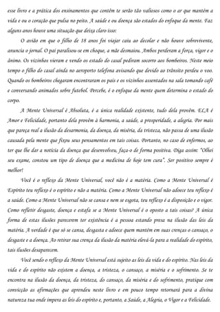 esse livro e a prática dos ensinamentos que contêm te serão tão valiosos como o ar que mantém a
vida e ou o coração que pulsa no peito. A saúde e ou doença são estados do enfoque da mente. Faz
alguns anos houve uma situação que deixa claro isso:
         O avião em que o filho de 18 anos foi viajar caiu ao decolar e não houve sobrevivente,
anuncia o jornal. O pai paralisou-se em choque, a mãe desmaiou. Ambos perderam a força, vigor e o
ânimo. Os vizinhos vieram e vendo os estado do casal pediram socorro aos bombeiros. Neste meio
tempo o filho do casal ainda no aeroporto telefona avisando que devido ao trânsito perdeu o voo.
Quando os bombeiros chegaram encontraram os pais e os vizinhos assentados na sala tomando café
e conversando animados sobre futebol. Percebe, é o enfoque da mente quem determina o estado do
corpo.
         A Mente Universal é Absoluta, é a única realidade existente, tudo dela provêm. ELA é
Amor e Felicidade, portanto dela provêm à harmonia, a saúde, a prosperidade, a alegria. Por mais
que pareça real a ilusão da desarmonia, da doença, da miséria, da tristeza, não passa de uma ilusão
causada pela mente que fixou seus pensamentos em tais coisas. Portanto, no caso de enfermos, ao
ter que lhe dar a notícia da doença que desenvolveu, faça-o de forma positiva. Diga assim: “Olhei
seu exame, constou um tipo de doença que a medicina de hoje tem cura”. Ser positivo sempre é
melhor!
         Você é o reflexo da Mente Universal, você não é a matéria. Como a Mente Universal é
Espírito teu reflexo é o espírito e não a matéria. Como a Mente Universal não adoece teu reflexo é
a saúde. Como a Mente Universal não se cansa e nem se esgota, teu reflexo é a disposição e o vigor.
Como refletir desgaste, doença e estafa se a Mente Universal é o oposto a tais coisas? A única
forma de estas ilusões parecerem ter existência é a pessoa estando presa na ilusão das leis da
matéria. A verdade é que só se cansa, desgasta e adoece quem mantém em suas crenças o cansaço, o
desgaste e a doença. Ao retirar sua crença da ilusão da matéria elevá-la para a realidade do espírito,
tais ilusões desaparecem.
         Você sendo o reflexo da Mente Universal está sujeito as leis da vida e do espírito. Nas leis da
vida e do espírito não existem a doença, a tristeza, o cansaço, a miséria e o sofrimento. Se te
encontra na ilusão da doença, da tristeza, do cansaço, da miséria e do sofrimento, pratique com
convicção as afirmações que aprendeu neste livro e em pouco tempo retornará para a divina
natureza tua onde impera as leis do espírito e, portanto, a Saúde, a Alegria, o Vigor e a Felicidade.
 