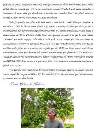 políticos, as igrejas, a cegueira e omissão do povo que a resposta é óbvia. Percebe então que os filhos
da luz são uma minoria, que você, eu, nós, somos uma minoria? Percebe de onde vem a opressão e o
sentimento de estar meio que abandonado e sozinho neste mundo? Mas é reta final, anime-se
querido, no horizonte há sinais de que está para amanhecer!
       Tudo foi predito meu filho, está tudo certo e nada há de errado! Consegue imaginar a
consciência UNA do Mestre Jesus afirmar algo sujeito a mudanças? Claro que não! Quando o
Mestre afirmar algo é porque este algo afirmado não mais está sujeito a mudanças, ou seja, houve a
determinação da Mente Cósmica. Então firme sua esperança na certeza de que há uma Mente
Universal que tudo enxerga, tudo sabe e tudo pode, e que sempre faz com que todos os
acontecimentos culminem na Felicidade de todos! É lícito que viva este momento meu filho! São as
escolhas sendo feitas, este é o mecanismo perfeito querido! O Mestre Jesus sempre soube destes
acontecimentos, sabia que a humanidade passaria por isso, tanto que afirmou há 2.000 anos atrás:
“Naqueles dias haveria momentos em que o homem viveria por sua fé.” Tenha fé meu filho, acredite
no DEUS do AMOR que te ama e te quer bem e feliz. É apenas o mecanismo cósmico apartando o
joio do trigo, só isto.
       Veja querido, como negar que ao ler esta mensagem seu coração aqueceu, se alegrou e que um
sorriso singelo lhe escapou nos lábios? Vê! É o sinal do PAPAI dizendo a você que é só isto mesmo.
E que você não está abandonado!

       Xamã Gideon dos Lakotas
 