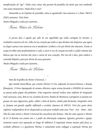 manifestações do “ego”. Todas estas coisas não passam de pesadelos da mente que está sonhando
com coisas inexistentes. Nada disto é você!
      Mantenha-se no Espírito de Gratidão, sinta-se agradecido! Sua natureza é o Amor. DEUS
AMA, portanto, Você Ama!
Muito Obrigado a todos por existirem...

      Xamã Gideon dos Lakotas
                                                 ...
      A pessoa doce é aquela que sabe de um segredinho que todos carregam no interior, a
verdadeira natureza do Ser. Sabe em seu coração que todos os que dormem vão despertar, que agora
ou daqui a pouco essa natureza vai se manifestar. Conhece o Ser por detrás das máscaras. Então se
ocupa em olhar mais profundamente a tudo, a ouvir a voz do coração em tudo e a falar somente das
belezas que viu no interior dos Seres e ouviu de seus corações. Por isto ele é doce, pois conhece o
conteúdo límpido e puro por detrás da casca grosseira.
Muito Obrigado a todos por existirem...

       Xamã Gideon dos Lakotas
                                                 ...
      Bom dia Espelhos da Mente Universal...!
      Que manhã maravilhosa, que cenário Divino! O Céu salpicado de nuvens brancas e laranja
flamejante. A brisa impregnada de aromas silvestres sopra serena fazendo o OMMM do universo
ao passar pelas gripas dos pinheiros. Uma orquestra natural realiza uma sinfonia de integração
onde saracuras, urus, bem-te-vis, Canários da terra, bandos de Maritacas e periquitos se juntam aos
guaxos em suas algazarras, galos, sabiás e João de barros, unidos pela harmonia, integrados entre
si, formam um grande espelho refletindo o acórdeo Amoroso de DEUS. Você faz parte desta
sinfonia! Independente de ter despertado ou não para verdade como esta, Você - Faz - Parte - Sim!
Não há como retirar a Mente Universal da consciência dos homens. Não há como separar o Divino
de ti! A história nos ensina isto e o poder da observação comprova. Quantos governos e igrejas
tentaram causar esta separação ao longo de milênios? A inquisição tentou manter pela força as
verdades efêmeras e a ignorância Divina; o comunismo tenta subjugar a aspiração Divina por
 