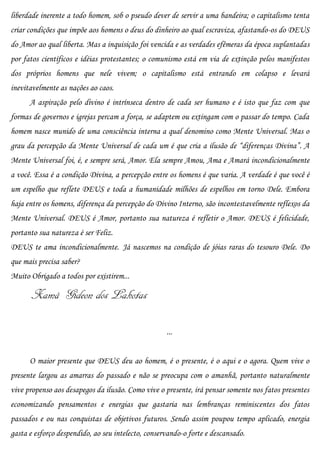 liberdade inerente a todo homem, sob o pseudo dever de servir a uma bandeira; o capitalismo tenta
criar condições que impõe aos homens o deus do dinheiro ao qual escraviza, afastando-os do DEUS
do Amor ao qual liberta. Mas a inquisição foi vencida e as verdades efêmeras da época suplantadas
por fatos científicos e idéias protestantes; o comunismo está em via de extinção pelos manifestos
dos próprios homens que nele vivem; o capitalismo está entrando em colapso e levará
inevitavelmente as nações ao caos.
      A aspiração pelo divino é intrínseca dentro de cada ser humano e é isto que faz com que
formas de governos e igrejas percam a força, se adaptem ou extingam com o passar do tempo. Cada
homem nasce munido de uma consciência interna a qual denomino como Mente Universal. Mas o
grau da percepção da Mente Universal de cada um é que cria a ilusão de “diferenças Divina”. A
Mente Universal foi, é, e sempre será, Amor. Ela sempre Amou, Ama e Amará incondicionalmente
a você. Essa é a condição Divina, a percepção entre os homens é que varia. A verdade é que você é
um espelho que reflete DEUS e toda a humanidade milhões de espelhos em torno Dele. Embora
haja entre os homens, diferença da percepção do Divino Interno, são incontestavelmente reflexos da
Mente Universal. DEUS é Amor, portanto sua natureza é refletir o Amor. DEUS é felicidade,
portanto sua natureza é ser Feliz.
DEUS te ama incondicionalmente. Já nascemos na condição de jóias raras do tesouro Dele. Do
que mais precisa saber?
Muito Obrigado a todos por existirem...

       Xamã Gideon dos Lakotas

                                                    ...


      O maior presente que DEUS deu ao homem, é o presente, é o aqui e o agora. Quem vive o
presente largou as amarras do passado e não se preocupa com o amanhã, portanto naturalmente
vive propenso aos desapegos da ilusão. Como vive o presente, irá pensar somente nos fatos presentes
economizando pensamentos e energias que gastaria nas lembranças reminiscentes dos fatos
passados e ou nas conquistas de objetivos futuros. Sendo assim poupou tempo aplicado, energia
gasta e esforço despendido, ao seu intelecto, conservando-o forte e descansado.
 