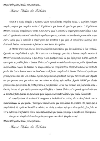 Muito Obrigado a todos por existirem...

       Xamã Gideon dos Lakotas
                                                  ...
      DEUS é muito simples, o homem é quem mentalmente complica muito. O Espírito é muito
simples, o ego é que complica muito. O Espírito é o que Sente. O ego é o que pensa. O Espírito ou
Mente Intuitiva simplesmente sente o que quer e qual o caminho a seguir para materializar o que
quis. O ego (mente racional e cérebro) é aquela que pensa, portanto racionalmente pensa sobre o que
quer e sobre qual o caminho a seguir para que aconteça o que quis. A consciência racional vive
dentro de limites tanto quanto infinita é a consciência do espírito.
      A Mente Universal ama os homens da forma mais intensa que há: realizando a sua vontade.
Quando em simplicidade e ação, há a certeza e o desapego, por isto o homem simples mostra à
Mente Universal exatamente o que deseja e sem qualquer medo de que haja perda. Então, certo do
que aspira ao pedido feito, a Mente Universal responde materializando o que se pediu. Quando em
racionalidade e ação, há dúvidas e o apego, criando as complicações e obstáculo oriundo do medo da
perda. Por isto o homem mente racional mostra de forma complicada à Mente Universal, aquilo que
pensa querer, mas não tem certeza; Aquilo que pensa ser agradável, mas que talvez não seja; Aquela
cor que pensou, mas que talvez um tom acima ou abaixo seja melhor; Aquela BMW que deseja
possuir, mas que no medo da perda pensou se justificando: “Se eu não merecer, um fusquinha serve”.
Então, incerto do que aspira quanto ao pedido feito, a Mente Universal responde aguardando que
se decida de fato quanto ao que deseja, para depois então materializar o que pediu claramente.
      O compliquismo do racional é arrogante e individual na visão, ele se beneficiará com a
materialização do que pediu. Enxerga o mundo como que com lentes de contato. Ao passo que a
simplicidade do espírito é humilde e coletivo na visão, e embora seja para ele o pedido, fica feliz ao
ver a outros se beneficiarem com a materialização do que pediu. Enxerga o mundo com olhos puros.
      Busque na simplicidade tudo aquilo que aspira e receberá. Simples assim!
Muito Obrigado a todos por existirem...

       Xamã Gideon dos Lakotas
                                                  ...
 