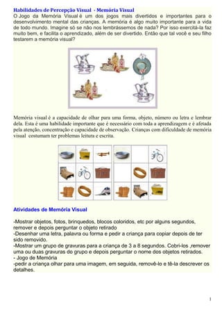 Habilidades de Percepção Visual - Memória Visual
O Jogo da Memória Visual é um dos jogos mais divertidos e importantes para o
desenvolvimento mental das crianças. A memória é algo muito importante para a vida
de todo mundo. Imagine só se não nos lembrássemos de nada? Por isso exercitá-la faz
muito bem, e facilita o aprendizado, além de ser divertido. Então que tal você e seu filho
testarem a memória visual?

Memória visual é a capacidade de olhar para uma forma, objeto, número ou letra e lembrar
dela. Esta é uma habilidade importante que é necessário com toda a aprendizagem e é afetada
pela atenção, concentração e capacidade de observação. Crianças com dificuldade de memória
visual costumam ter problemas leitura e escrita.

Atividades de Memória Visual
-Mostrar objetos, fotos, brinquedos, blocos coloridos, etc por alguns segundos,
remover e depois perguntar o objeto retirado
-Desenhar uma letra, palavra ou forma e pedir a criança para copiar depois de ter
sido removido.
-Mostrar um grupo de gravuras para a criança de 3 a 8 segundos. Cobri-los ,remover
uma ou duas gravuras do grupo e depois perguntar o nome dos objetos retirados.
- Jogo de Memória
-pedir a criança olhar para uma imagem, em seguida, removê-lo e tê-la descrever os
detalhes.

1

 