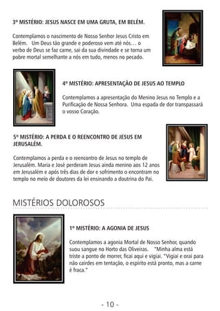 - 10 -
3º MISTÉRIO: JESUS NASCE EM UMA GRUTA, EM BELÉM.
Contemplamos o nascimento de Nosso Senhor Jesus Cristo em
Belém. Um Deus tão grande e poderoso vem até nós… o
verbo de Deus se faz carne, sai da sua divindade e se torna um
pobre mortal semelhante a nós em tudo, menos no pecado.
4º MISTÉRIO: APRESENTAÇÃO DE JESUS AO TEMPLO
Contemplamos a apresentação do Menino Jesus no Templo e a
Puricação de Nossa Senhora. Uma espada de dor transpassará
o vosso Coração.
5º MISTÉRIO: A PERDA E O REENCONTRO DE JESUS EM
JERUSALÉM.
Contemplamos a perda e o reencontro de Jesus no templo de
Jerusalém. Maria e José perderam Jesus ainda menino aos 12 anos
em Jerusalém e após três dias de dor e sofrimento o encontram no
templo no meio de doutores da lei ensinando a doutrina do Pai.
MISTÉRIOS DOLOROSOS
1º MISTÉRIO: A AGONIA DE JESUS
Contemplamos a agonia Mortal de Nosso Senhor, quando
suou sangue no Horto das Oliveiras. “Minha alma está
triste a ponto de morrer, cai aqui e vigiai. “Vigiai e orai para
não cairdes em tentação, o espírito está pronto, mas a carne
é fraca.”
 
