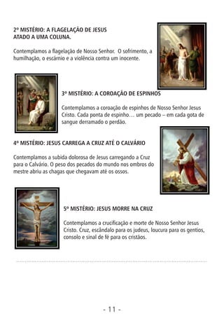 - 11 -
2º MISTÉRIO: A FLAGELAÇÃO DE JESUS
ATADO A UMA COLUNA.
Contemplamos a agelação de Nosso Senhor. O sofrimento, a
humilhação, o escárnio e a violência contra um inocente.
3º MISTÉRIO: A COROAÇÃO DE ESPINHOS
Contemplamos a coroação de espinhos de Nosso Senhor Jesus
Cristo. Cada ponta de espinho… um pecado – em cada gota de
sangue derramado o perdão.
4º MISTÉRIO: JESUS CARREGA A CRUZ ATÉ O CALVÁRIO
Contemplamos a subida dolorosa de Jesus carregando a Cruz
para o Calvário. O peso dos pecados do mundo nos ombros do
mestre abriu as chagas que chegavam até os ossos.
5º MISTÉRIO: JESUS MORRE NA CRUZ
Contemplamos a crucicação e morte de Nosso Senhor Jesus
Cristo. Cruz, escândalo para os judeus, loucura para os gentios,
consolo e sinal de fé para os cristãos.
 