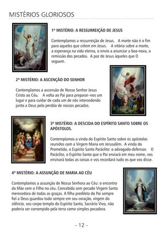 - 12 -
MISTÉRIOS GLORIOSOS
1º MISTÉRIO: A RESSURREIÇÃO DE JESUS
Contemplamos a ressurreição de Jesus. A morte não é o m
para aqueles que crêem em Jesus. A vitória sobre a morte,
a esperança na vida eterna, o envio a anunciar a boa-nova, a
remissão dos pecados. A paz de Jesus àqueles que O
seguem.
2º MISTÉRIO: A ASCENÇÃO DO SENHOR
Contemplamos a ascensão de Nosso Senhor Jesus
Cristo ao Céu. A volta ao Pai para preparar–nos um
lugar e para cuidar de cada um de nós intercedendo
junto a Deus pelo perdão de nossos pecados.
3º MISTÉRIO: A DESCIDA DO ESPÍRITO SANTO SOBRE OS
APÓSTOLOS.
Contemplamos a vinda do Espírito Santo sobre os apóstolos
reunidos com a Virgem Maria em Jerusalém. A vinda do
Prometido, o Espírito Santo Paráclito: o advogado-defensor. O
Paráclito, o Espírito Santo que o Pai enviará em meu nome, vos
ensinará todas as coisas e vos recordará tudo os que vos disse.
4º MISTÉRIO: A ASSUNÇÃO DE MARIA AO CÉU
Contemplamos a assunção de Nossa Senhora ao Céu: o encontro
da Mãe com o Filho no céu. Concebida sem pecado Virgem Santa
merecedora de todas as graças. A lha predileta do Pai sempre
el a Deus guardou tudo sempre em seu coração, virgem do
silêncio, seu corpo templo do Espírito Santo, Sacrário Vivo, não
poderia ser corrompido pela terra como simples pecadora.
 