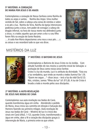 - 13 -
5º MISTÉRIO: A COROAÇÃO
DE MARIA POR JESUS E OS ANJOS
Contemplamos a coroação de Nossa Senhora como Rainha de
todos os anjos e santos. Rainha dos Anjos: Uma mulher
vestida de Sol, sobre a cabeça uma coroa de estrelas e sobre
o os pés a lua. Rainha da Terra, Rainha da Igreja intercessora
poderosa junto a Jesus, tem poder de esmagar a cabeça do
dragão infernal, na hora de nossa morte nos defenderá junto
a Jesus, e a todos aqueles que por amor a ela e a seu lho
forem éis na oração do Santo Rosário.
….A cada Ave-Maria depositamos uma rosa a seus pés…..s
as coisas e vos recordará tudo os que vos disse.
MISTÉRIOS DA LUZ
1º MISTÉRIO: O BATISMO DE JESUS
Contemplamos o Batismo de Jesus Cristo no rio Jordão. Com
atitude humilde ele nos mostra o caminho inicial da Salvação: a
aceitação de Deus como nosso único Senhor.
Cristo é a luz do mundo, Luz é o atributo da divindade. “Esta era
a luz verdadeira, que vindo ao mundo a todos ilumina”(Jo 1,9).
“Quem me segue…”- disse Jesus – terá a luz da vida”(Jo 8,12).
Nós, cristãos, somos “lhos da luz” (cf. Ef 5,8). A luz de Cristo é
levada a todo o mundo pelos seus discípulos.
2º MISTÉRIO: A AUTO-REVELAÇÃO
DE JESUS NAS BODAS DE CANÁ
Contemplamos sua auto-revelação nas bodas de Caná,
quando transformou água em vinho. Atendendo o pedido
de Maria, Jesus inicia seu caminho em direção à Salvação dos
Homens fazendo seu primeiro milagre. Auto-revelação de
Jesus nas bodas de Caná – Mistério de luz é o inicio dos
sinais em Caná (cfJo2, 1-12), quando Cristo, transformando a
água em vinho, abre a fé o coração dos discípulos graças à
intervenção de Maria, a primeira entre os que crêem.
 