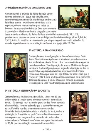 - 14 -
3º MISTÉRIO: O ANÚNCIO DO REINO DE DEUS
Contemplamos o anúncio do Reino de Deus com o
convite à conversão. Jesus nos convida a nos
convertermos plenamente às leis de Deus em busca da
felicidade eterna. O anúncio da Boa-Nova traz a
esperança de um mundo melhor para todos os
homens. Jesus anuncia o Reino de Deus com o convite
à conversão – Mistério de luz é a pregação com a qual
Jesus anuncia o advento do Reino de Deus e convida à conversão (cf Mc 1,15),
perdoando os pecados de quem a ele se dirige com humilde conança (cf Mc 2,3-1; Lc
7,47s), início do mistério de misericórdia que ele prosseguirá exercendo até o m do
mundo, especialmente da reconciliação conado à sua Igreja (cfJo 20,22s)
4º MISTÉRIO: A TRANSFIGURAÇÃO
Contemplamos a transguração de Nosso Senhor Jesus Cristo.
Assim Ele mostra aos Apóstolos e a todos os seres humanos a
Sua verdadeira essência divina. Sua Luz nos orienta a seguir os
caminhos do bem. Transguração de Jesus – Mistério da luz por
excelência é a transguração que, segundo a tradição, se deu no
monte Tabor. A glória da divindade reluz no rosto de Cristo,
enquanto o Pai o apresenta aos apóstolos extasiados para que o
“escutem” (cfLc 9,35) e se disponham a viver com ele o momento
doloroso da paixão, a m de chegarem com ele à glória da
ressurreição e a uma vida transgurada pelo Espírito Santo.
5º MISTÉRIO: A INSTITUIÇÃO DA EUCARISTIA
Contemplamos a instituição da Eucaristia. Jesus nos dá seu
próprio corpo e sangue como alimento espiritual para nossas
almas. É a entrega total e a maior prova de Seu Amor por toda
a humanidade. Mesmo sabendo que ia ser traído e entregue
ao sacrifício Ele nos deu uma mostra suprema de Sua
divindade. Instituição da Eucaristia – Mistério da luz é, enm, a
instituição da Eucaristia, na qual Cristo se faz alimento com o
seu corpo e o seu sangue sob os sinais do pão e do vinho,
testemunhando “até o extremo” o seu amor pela humanidade
(Jo 13,1), por cuja salvação se oferecerá em sacrifício.
 