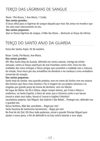 - 17 -
TERÇO DAS LÁGRIMAS DE SANGUE
Rezar: 1Pai Nosso, 1 Ave-Maria, 1 Credo.
Nas contas grandes:
Ó Jesus olhai para as lágrimas de sangue daquela que mais Vos amou no mundo e que
Vos ama mais intensamente no céu.
Nas contas pequenas:
Que as Vossas lágrimas de sangue, ó Mãe das Dores... destruam as forças do inferno.
TERÇO DO SANTO ANJO DA GUARDA
Festa dos Santos Anjos: 02 de outubro.
Rezar: Credo, Pai-Nosso, Ave-Maria.
Nas contas grandes:
Oh! Meu Santo Anjo da Guarda, defendei-me contra satanás, inimigo da minha
salvação, contra as forças espirituais do mal investidas contra mim, livrai-me das
maldades dos meus inimigos e falsos amigos que escondem a maldade com a máscara
da virtude, livrai meus pés das armadilhas do demônio e me conduza à uma verdadeira
conversão do coração.
Nas contas pequenas:
Santo Anjo do Senhor, meu querido protetor, vem em nome do Senhor vem em socorro
dos homens que Deus criou imortais e fez à imagem da sua própria natureza e os
resgatou por grande preço da tirania do demônio, vem me libertar.
No lugar do Glória: Ao Pai à Glória, alegre sempre demos, por Cristo e Maria o
exaltemos, no Santo Espírito, o Deus de amor, que o Universo cante o seu louvor.
Louvai-o anjos seus todos, louvai-o! Louvai-o Legiões Celestiais!
Jaculatórias próprias: São Miguel, São Gabriel e São Rafael... Protegei-nos, defendei-nos
e guardai-nos.
Nossa Senhora, Mãe dos sacerdotes... Rogai por nós!
Santa Faustina do Santíssimo Sacramento... Rogai por nós!
No nal de diz (3x): Oh Deus todo poderoso, enviai o grande Príncipe Miguel para
ajudar o vosso povo, a m de defendê-lo na luta contra Satanás e seus anjos.
 
