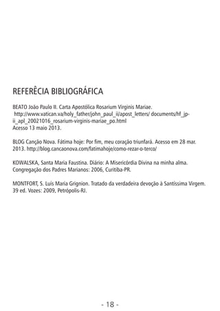 - 18 -
REFERÊCIA BIBLIOGRÁFICA
BEATO João Paulo II. Carta Apostólica Rosarium Virginis Mariae.
http://www.vatican.va/holy_father/john_paul_ii/apost_letters/ documents/hf_jp-
ii_apl_20021016_rosarium-virginis-mariae_po.html
Acesso 13 maio 2013.
BLOG Canção Nova. Fátima hoje: Por m, meu coração triunfará. Acesso em 28 mar.
2013. http://blog.cancaonova.com/fatimahoje/como-rezar-o-terco/
KOWALSKA, Santa Maria Faustina. Diário: A Misericórdia Divina na minha alma.
Congregação dos Padres Marianos: 2006, Curitiba-PR.
MONTFORT, S. Luís Maria Grignion. Tratado da verdadeira devoção à Santíssima Virgem.
39 ed. Vozes: 2009, Petrópolis-RJ.
 