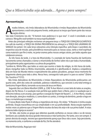 Apresentação
mados leitores, nós Irmãs Adoradoras da Misericórdia e Irmãos Reparadores da Misericórdia
Aapresentamos a você este pequeno livreto, onde possui os terços que fazem parte das nossas
oraçõesdiárias.
São João Crisóstomo nos diz: “O homem mais poderoso é o que reza”. E você é convidado a orar
conosco.Mergulhevocêtambémnanossaespiritualidade!
Antes das principais refeições recitamos um pequeno terço: o TERÇO DO CORAÇÃO EUCARÍSTICO
(no café da manhã); o TERÇO DA DIVINA PROVIDÊNCIA (no almoço) e o TERÇO DAS LÁGRIMAS DE
SANGUE (no jantar). Em cada terço colocamos uma intenção especíca: pelo bispo e sacerdotes da
respectiva casa de missão; pela providência necessária para as nossas casas, tanto a nível espiritual
como material e por m à noite, no jantar oramos pelos nossos amigos sócios, por todos aqueles que
colaboramconosco.
Às três horas da tarde, é a hora da Misericórdia. E a exemplo de Santa Faustina do Santíssimo
Sacramento somos chamados a clamar a misericórdia do Senhor sobre nós e por toda a humanidade,
principalmentepelosagonizanteseasalmasdopurgatório.
“Lembro-te, Minha lha, que todas as vezes que ouvires o bater do relógio, às três horas da tarde,
deves mergulhar toda na Minha misericórdia, adorando-A e gloricando-A. Implora a onipotência
dela em favor do Mundo inteiro e especialmente dos pobres pecadores, porque nesse momento foi
largamente aberta para toda a alma. Nessa hora, conseguirás tudo para ti e para os outros” (Diário
Sta.Faustinanº1572).
Nós Irmãs Adoradoras da Misericórdia e Irmãos Reparadores da Misericórdia professamos um
quarto voto, além dos votos de castidade, pobreza e obediência, que consiste à uma total entrega à
SantíssimaVirgemMaria,tornando-seescravosdeJesusemMaria.
Segundo São Luís Maria Montfort (2009, p. 238) “A Ave-Maria é a mais bela de todas as orações,
depois do Pai-Nosso. É a saudação mais perfeita que podeis fazer a Maria, pois é a saudação que o
Altíssimo indicou a um arcanjo, para ganhar o coração da Virgem de Nazaré (...). A Ave-Maria, rezada
com devoção, atenção e modéstia, é, como dizem os santos, o inimigo do demônio, pondo-o logo em
fuga,eomarteloqueoesmaga”.
O nosso Beato João Paulo II reforça a importância do terço. Ele relata: “O Rosário é minha oração
preferida. Oração maravilhosa em sua simplicidade e em sua profundidade. Nesta oração repetimos
muitas vezes as palavras que a Virgem Maria escutou da boca do anjo e de sua prima Isabel. A estas
palavrastodaaIgrejaseassocia”.
De fato, são muitas as graças que obtemos quando conamos as nossas vidas e as de nossos
familiares aos cuidados da nossa grande intercessora e mãe Santíssima. Por tanto, ore e ore sempre. E
jamais desista da oração, mesmo que aparentemente pareça que Deus não a ouve. Seja persistente,
nomomentocerto,econformeavontadedoPai,Elelheatenderá.
MãedeMisericórdia,Rogaipornós!
- 2 -
Que a Misericórdia seja adorada... Agora e para sempre!
 