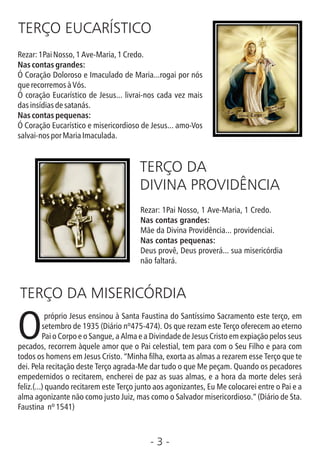 - 3 -
TERÇO EUCARÍSTICO
Rezar:1PaiNosso,1Ave-Maria,1Credo.
Nas contas grandes:
Ó Coração Doloroso e Imaculado de Maria...rogai por nós
querecorremosàVós.
Ó coração Eucarístico de Jesus... livrai-nos cada vez mais
dasinsídiasdesatanás.
Nas contas pequenas:
Ó Coração Eucarístico e misericordioso de Jesus... amo-Vos
salvai-nosporMariaImaculada.
TERÇO DA
DIVINA PROVIDÊNCIA
Rezar: 1Pai Nosso, 1 Ave-Maria, 1 Credo.
Nas contas grandes:
Mãe da Divina Providência... providenciai.
Nas contas pequenas:
Deus provê, Deus proverá... sua misericórdia
não faltará.
TERÇO DA MISERICÓRDIA
próprio Jesus ensinou à Santa Faustina do Santíssimo Sacramento este terço, em
Osetembro de 1935 (Diário nº475-474). Os que rezam este Terço oferecem ao eterno
Pai o Corpo e o Sangue, a Alma e a Divindade de Jesus Cristo em expiação pelos seus
pecados, recorrem àquele amor que o Pai celestial, tem para com o Seu Filho e para com
todos os homens em Jesus Cristo. “Minha lha, exorta as almas a rezarem esse Terço que te
dei. Pela recitação deste Terço agrada-Me dar tudo o que Me peçam. Quando os pecadores
empedernidos o recitarem, encherei de paz as suas almas, e a hora da morte deles será
feliz.(...) quando recitarem este Terço junto aos agonizantes, Eu Me colocarei entre o Pai e a
alma agonizante não como justo Juiz, mas como o Salvador misericordioso.” (Diário de Sta.
Faustina nº1541)
 