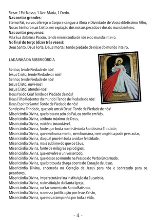 - 4 -
Rezar:1PaiNosso,1Ave-Maria,1Credo.
Nas contas grandes:
Eterno Pai, eu vos ofereço o Corpo e sangue a Alma e Divindade de Vosso diletíssimo Filho,
NossoSenhorJesusCristo,emexpiaçãodosnossospecadosedosdomundointeiro.
Nas contas pequenas:
PelaSuadolorosaPaixão,tendemisericórdiadenósedomundointeiro.
No nal do terço (dizer três vezes):
DeusSanto,DeusForte,DeusImortal,tendepiedadedenósedomundointeiro.
LADAINHADAMISERICÓRDIA
Senhor,tendePiedadedenós!
JesusCristo,tendePiedadedenós!
Senhor,tendePiedadedenós!
JesusCristo,ouvi-nos!
JesusCristo,atendei-nos!
DeusPaidoCéu!TendedePiedadedenós!
DeusFilhoRedentordomundo!TendedePiedadedenós!
DeusEspíritoSanto!TendedePiedadedenós!
SantíssimaTrindade,quesoisumsóDeus!TendedePiedadedenós!
MisericórdiaDivina,quebrotanoseiodoPai,euconoemVós.
MisericórdiaDivina,atributomáximodeDeus,
MisericórdiaDivina,mistérioinsondável,
MisericórdiaDivina,fontequebrotanomistériodaSantíssimaTrindade,
MisericórdiaDivina,quenenhumamente,nemhumana,nemangélicapodeperscrutar,
MisericórdiaDivina,daqualprovémtodaavidaefelicidade,
MisericórdiaDivina,maissublimedoqueosCéus,
MisericórdiaDivina,fontedemilagreseprodígios,
MisericórdiaDivina,queenvolveouniversotodo,
MisericórdiaDivina,quedesceaomundonaPessoadoVerboEncarnado,
MisericórdiaDivina,quebrotoudachagaabertadoCoraçãodeJesus,
Misericórdia Divina, encerrada no Coração de Jesus para nós e sobretudo para os
pecadores,
MisericórdiaDivina,imperscrutávelnainstituiçãodaEucaristia,
MisericórdiaDivina,nainstituiçãodaSantaIgreja,
MisericórdiaDivina,noSacramentodoSantoBatismo,
MisericórdiaDivina,nanossajusticaçãoporJesusCristo,
MisericórdiaDivina,quenosacompanhaportodaavida,
 