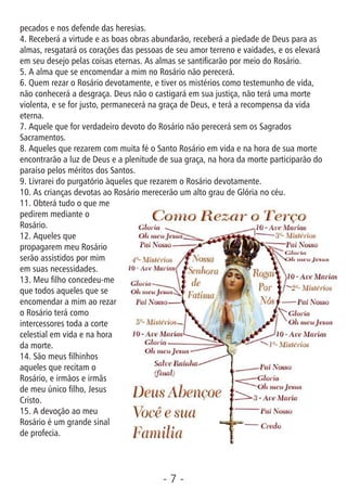 - 7 -
pecados e nos defende das heresias.
4. Receberá a virtude e as boas obras abundarão, receberá a piedade de Deus para as
almas, resgatará os corações das pessoas de seu amor terreno e vaidades, e os elevará
em seu desejo pelas coisas eternas. As almas se santicarão por meio do Rosário.
5. A alma que se encomendar a mim no Rosário não perecerá.
6. Quem rezar o Rosário devotamente, e tiver os mistérios como testemunho de vida,
não conhecerá a desgraça. Deus não o castigará em sua justiça, não terá uma morte
violenta, e se for justo, permanecerá na graça de Deus, e terá a recompensa da vida
eterna.
7. Aquele que for verdadeiro devoto do Rosário não perecerá sem os Sagrados
Sacramentos.
8. Aqueles que rezarem com muita fé o Santo Rosário em vida e na hora de sua morte
encontrarão a luz de Deus e a plenitude de sua graça, na hora da morte participarão do
paraíso pelos méritos dos Santos.
9. Livrarei do purgatório àqueles que rezarem o Rosário devotamente.
10. As crianças devotas ao Rosário merecerão um alto grau de Glória no céu.
11. Obterá tudo o que me
pedirem mediante o
Rosário.
12. Aqueles que
propagarem meu Rosário
serão assistidos por mim
em suas necessidades.
13. Meu lho concedeu-me
que todos aqueles que se
encomendar a mim ao rezar
o Rosário terá como
intercessores toda a corte
celestial em vida e na hora
da morte.
14. São meus lhinhos
aqueles que recitam o
Rosário, e irmãos e irmãs
de meu único lho, Jesus
Cristo.
15. A devoção ao meu
Rosário é um grande sinal
de profecia.
 