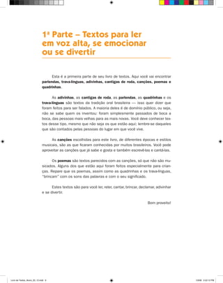 1a Parte – Textos para ler
                              em voz alta, se emocionar
                              ou se divertir

                                    Esta é a primeira parte de seu livro de textos. Aqui você vai encontrar
                              parlendas, trava-línguas, adivinhas, cantigas de roda, canções, poemas e
                              quadrinhas.

                                    As adivinhas, as cantigas de roda, as parlendas, as quadrinhas e os
                              trava-línguas são textos da tradição oral brasileira — isso quer dizer que
                              foram feitos para ser falados. A maioria deles é de domínio público, ou seja,
                              não se sabe quem os inventou: foram simplesmente passados de boca a
                              boca, das pessoas mais velhas para as mais novas. Você deve conhecer tex-
                              tos desse tipo, mesmo que não seja os que estão aqui; lembre-se daqueles
                              que são contados pelas pessoas do lugar em que você vive.

                                   As canções escolhidas para este livro, de diferentes épocas e estilos
                              musicais, são as que ficaram conhecidas por muitos brasileiros. Você pode
                              aproveitar as canções que já sabe e gosta e também escrevê-las e cantá-las.

                                    Os poemas são textos parecidos com as canções, só que não são mu-
                              sicados. Alguns dos que estão aqui foram feitos especialmente para crian-
                              ças. Repare que os poemas, assim como as quadrinhas e os trava-línguas,
                              “brincam” com os sons das palavras e com o seu significado.

                                    Estes textos são para você ler, reler, cantar, brincar, declamar, adivinhar
                              e se divertir.

                                                                                                Bom proveito!




Livro de Textos_Aluno_20_12.indd 9                                                                                1/3/08 5:52:12 PM
 