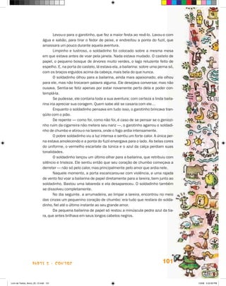 Levou-o para o garotinho, que fez a maior festa ao revê-lo. Lavou-o com
                             água e sabão, para tirar o fedor de peixe, e endireitou a ponta do fuzil, que
                             amassara um pouco durante aquela aventura.
                                     Limpinho e lustroso, o soldadinho foi colocado sobre a mesma mesa
                             em que estava antes de voar pela janela. Nada estava mudado. O castelo de
                             papel, o pequeno bosque de árvores muito verdes, o lago reluzente feito de
                             espelho. E, na porta do castelo, lá estava ela, a bailarina: sobre uma perna só,
                             com os braços erguidos acima da cabeça, mais bela do que nunca.
                                     O soldadinho olhou para a bailarina, ainda mais apaixonado; ela olhou
                             para ele, mas não trocaram palavra alguma. Ele desejava conversar, mas não
                             ousava. Sentia-se feliz apenas por estar novamente perto dela e poder con-
                             templá-la.
                                     Se pudesse, ele contaria toda a sua aventura; com certeza a linda baila-
                             rina iria apreciar sua coragem. Quem sabe até se casaria com ele…
                                     Enquanto o soldadinho pensava em tudo isso, o garotinho brincava tran-
                             qüilo com o pião.
                                     De repente — como foi, como não foi, é caso de se pensar se o geniozi-
                             nho ruim da cigarreira não metera seu nariz —, o garotinho agarrou o soldadi-
                             nho de chumbo e atirou-o na lareira, onde o fogo ardia intensamente.
                                     O pobre soldadinho viu a luz intensa e sentiu um forte calor. A única per-
                             na estava amolecendo e a ponta do fuzil envergava para o lado. As belas cores
                             do uniforme, o vermelho escarlate da túnica e o azul da calça perdiam suas
                             tonalidades.
                                     O soldadinho lançou um último olhar para a bailarina, que retribuiu com
                             silêncio e tristeza. Ele sentiu então que seu coração de chumbo começava a
                             derreter — não só pelo calor, mas principalmente pelo amor que ardia nele.
                                     Naquele momento, a porta escancarou-se com violência, e uma rajada
                             de vento fez voar a bailarina de papel diretamente para a lareira, bem junto ao
                             soldadinho. Bastou uma labareda e ela desapareceu. O soldadinho também
                             se dissolveu completamente.
                                     No dia seguinte. a arrumadeira, ao limpar a lareira, encontrou no meio
                             das cinzas um pequenino coração de chumbo: era tudo que restara do solda-
                             dinho, fiel até o último instante ao seu grande amor.
                                     Da pequena bailarina de papel só restou a minúscula pedra azul da tia-
                             ra, que antes brilhava em seus longos cabelos negros.




                    parte 2 - contos                                                                    101


Livro de Textos_Aluno_20_12.indd 101                                                                              1/3/08 5:53:30 PM
 