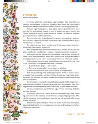 O Patinho Feio
                                       Hans Christian Andersen


                                              A mamãe pata tinha escolhido um lugar ideal para fazer seu ninho: um
                                       cantinho bem protegido no meio da folhagem, perto do rio que contornava o
                                       velho castelo. Mais adiante estendiam-se o bosque e um lindo jardim florido.
                                              Naquele lugar sossegado, a pata agora aquecia pacientemente seus
                                       ovos. Por fim, após a longa espera, os ovos se abriram um após o outro, e das
                                       cascas rompidas surgiram, engraçadinhos e miúdos, os patinhos amarelos
                                       que, imediatamente, saltaram do ninho.
                                              Porém um dos ovos ainda não se abrira; era um ovo grande, e a pata pen-
                                       sou que não o chocara o suficiente. Impaciente, deu umas bicadas no ovão e
                                       ele começou a se romper.
                                              No entanto, em vez de um patinho amarelinho, saiu uma ave cinzenta e
                                       desajeitada. Nem parecia um patinho.
                                              Para ter certeza de que o recém-nascido era um patinho, e não outra ave,
                                       a mãe-pata foi com ele até o rio e o obrigou a mergulhar junto com os outros.
                                              Quando viu que ele nadava com naturalidade e satisfação, suspirou ali-
                                       viada. Era só um patinho muito, muito feio. Tranqüilizada, levou sua numerosa
                                       família para conhecer os outros animais que viviam nos jardins do castelo.
                                              Todos parabenizaram a pata: a sua ninhada era realmente bonita. Exce-
                                       to um. O horroroso e desajeitado das penas cinzentas!
                                              — É grande e sem graça! — falou o peru.
                                              — Tem um ar abobalhado — comentaram as galinhas.
                                              O porquinho nada disse, mas grunhiu com ar de desaprovação.
                                              Nos dias que se seguiram, as coisas pioraram. Todos os bichos, inclusi-
                                       ve os patinhos, perseguiam a criaturinha feia. A pata, que no princípio defen-
                                       dia aquela sua estranha cria, agora também sentia vergonha e não queria tê-lo
                                       em sua companhia.
                                              O pobre patinho crescia só, malcuidado e desprezado. Sofria. As galinhas o
                                       bicavam a todo o instante, os perus o perseguiam com ar ameaçador e até a em-
                                       pregada, que diariamente levava comida aos bichos, só pensava em enxotá-lo.
                                              Um dia, desesperado, o patinho feio fugiu. Queria ficar longe de todos
                                       que o perseguiam.
                                              Caminhou, caminhou e chegou perto de um grande brejo, onde viviam
                                       alguns marrecos. Foi recebido com indiferença: ninguém ligou para ele. Mas
                                       não foi maltratado nem ridicularizado; para ele, que até agora só sofrera, isso
                                       já era o suficiente.
                                              Infelizmente, a fase tranqüila não durou muito. Numa certa madrugada,
                                       a quietude do brejo foi interrompida por um tumulto e vários disparos: tinham
                                       chegado os caçadores!


                                       102                                                           parte 2 - contos



Livro de Textos_Aluno_20_12.indd 102                                                                                       1/3/08 5:53:31 PM
 