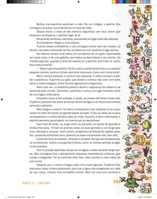 Muitos marrequinhos perderam a vida. Por um milagre, o patinho feio
                             conseguiu se salvar, escondendo-se no meio da mata.
                                    Depois disso, o brejo já não oferecia segurança; por isso, assim que
                             cessaram os disparos, o patinho fugiu de lá.
                                    Novamente caminhou, caminhou, procurando um lugar onde não sofresse.
                                    Ao entardecer, chegou a uma cabana.
                                    A porta estava entreaberta, e ele conseguiu entrar sem ser notado. Lá
                             dentro, cansado e tremendo de frio, encolheu-se num cantinho e logo dormiu.
                                    Na cabana morava uma velha, em companhia de um gato, especialista
                             em caçar ratos, e de uma galinha, que todos os dias botava o seu ovinho. Na
                             manhã seguinte, quando a dona da cabana viu o patinho dormindo no canto,
                             ficou toda contente.
                                    — Talvez seja uma patinha. Se for, cedo ou tarde botará ovos, e eu poderei
                             preparar cremes, pudins e tortas, pois terei mais ovos. Estou com muita sorte!
                                    Mas o tempo passava, e nenhum ovo aparecia. A velha começou a per-
                             der a paciência. A galinha e o gato, que desde o começo não viam com bons
                             olhos o recém-chegado, foram ficando agressivos e briguentos.
                                    Mais uma vez, o coitadinho preferiu deixar a segurança da cabana e se
                             aventurar pelo mundo. Caminhou, caminhou e achou um lugar tranqüilo perto
                             de uma lagoa, onde parou.
                                    Enquanto durou a boa estação, o verão, as coisas não foram muito mal.
                             O patinho passava boa parte do tempo dentro da água e lá mesmo encontrava
                             alimento suficiente.
                                    Mas chegou o outono. As folhas começaram a cair, bailando no ar e pou-
                             sando no chão, formando um grande tapete amarelo. O céu se cobriu de nuvens
                             ameaçadoras e o vento esfriava cada vez mais. Sozinho, triste e esfomeado, o
                             patinho pensava, preocupado, no inverno que se aproximava.
                                    Num final de tarde, viu surgir entre os arbustos um bando de grandes e
                             lindíssimas aves. Tinham as plumas alvas, as asas grandes e um longo pes-
                             coço, delicado e sinuoso: eram cisnes, emigrando na direção de regiões quen-
                             tes. Lançando estranhos sons, bateram as asas e levantaram vôo, bem alto.
                                    O patinho ficou encantado, olhando a revoada, até que ela desapareces-
                             se no horizonte. Sentiu uma grande tristeza, como se tivesse perdido amigos
                             muito queridos.
                                    Com o coração apertado, lançou-se na lagoa e nadou durante longo tem-
                             po. Não conseguia tirar o pensamento daquelas maravilhosas criaturas, gra-
                             ciosas e elegantes. Foi se sentindo mais feio, mais sozinho e mais infeliz do
                             que nunca.
                                    Naquele ano, o inverno chegou cedo e foi muito rigoroso. O patinho feio
                             precisava nadar ininterruptamente, para que a água não congelasse em volta
                             de seu corpo, criando uma armadilha mortal. Mas era uma luta contínua e



                    parte 2 - contos                                                                   103


Livro de Textos_Aluno_20_12.indd 103                                                                             1/3/08 5:53:32 PM
 