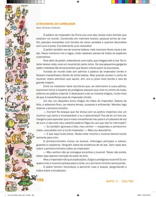 O Rouxinol do Imperador
                                       Hans Christian Andersen


                                               O palácio do imperador da China era uma das coisas mais bonitas que
                                       existiam no mundo. Construído em mármore branco, possuía torres de mar-
                                       fim, paredes revestidas com tecidos de cores variadas e quartos decorados
                                       com ouro e prata. Era realmente uma maravilha!
                                               O jardim também era de enorme beleza; nele cresciam flores raras e be-
                                       las. Havia inúmeros rios e lagos, onde nadavam peixes de todas as espécies
                                       e tamanhos.
                                               Para além do jardim, estendia-se uma mata, que chegava até o mar. No in-
                                       terior dessa mata, vivia um rouxinol de canto único. De sua pequenina garganta
                                       saíam melodias tão emocionantes que faziam chorar quem as escutasse.
                                               Turistas do mundo todo iam admirar o palácio do imperador chinês e
                                       ficavam maravilhados diante de tanta beleza. Mas quando ouviam o canto do
                                       rouxinol, todos admitiam que aquilo, sim, era a coisa mais bonita e rara do
                                       grande império.
                                               Entre os visitantes havia escritores que, ao retornarem a suas pátrias,
                                       escreviam livros a respeito do prodigioso pássaro que vivia no centro da mata,
                                       próximo ao palácio imperial. E dedicavam a ele os maiores elogios, muito mais
                                       do que à maravilhosa casa do imperador chinês.
                                               Um dia, um daqueles livros chegou às mãos do imperador. Depois de
                                       lê-lo, o soberano ficou, ao mesmo tempo, surpreso e enfurecido. Mandou logo
                                       chamar o primeiro-ministro.
                                               — Incrível! No bosque que faz divisa com os jardins imperiais vive um
                                       rouxinol cujo canto é incomparável, e eu o desconheço! Tive de ler um livro es­
                                       trangeiro para aprender que a maior maravilha de meu país é um pássaro de voz
                                       de ouro, e não este meu soberbo palácio! Diga-me, por que não fui informado?
                                               — Eu também ignorava o fato, meu senhor — respondeu o primeiro-mi-
                                       nistro, assustado com a ira do imperador. — Mas vou descobri-lo.
                                               — E que seja muito breve. Nesta noite mesmo o rouxinol deverá cantar
                                       somente para mim.
                                               O primeiro-ministro iniciou as buscas. Interrogou príncipes e nobres,
                                       guardas e cavaleiros. Ninguém sabia da existência de tal ave. Sem nada des-
                                       cobrir, o primeiro-ministro voltou ao imperador:
                                               — Meu senhor, não se consegue encontrar o rouxinol. Talvez não exista,
                                       talvez seja apenas invenção do autor do livro.
                                               Mas o imperador não quis explicações. Exigia o prodigioso rouxinol! Ou na-
                                       quela noite o rouxinol cantava para a corte, ou o primeiro-ministro seria punido.
                                               O pobre homem recomeçou a percorrer ruas e praças, perguntando a
                                       todos sobre o tal pássaro.


                                       106                                                            parte 2 - contos



Livro de Textos_Aluno_20_12.indd 106                                                                                        1/3/08 5:53:34 PM
 