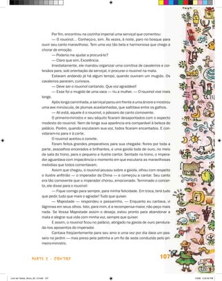 Por fim, encontrou na cozinha imperial uma serviçal que comentou:
                                    — O rouxinol… Conheço-o, sim. Às vezes, à noite, paro no bosque para
                             ouvir seu canto maravilhoso. Tem uma voz tão bela e harmoniosa que chego a
                             chorar de emoção.
                                    — Poderia me ajudar a procurá-lo?
                                    — Claro que sim, Excelência.
                                    Imediatamente, ele mandou organizar uma comitiva de cavaleiros e cor-
                             tesãos para, sob orientação da serviçal, ir procurar o rouxinol na mata.
                                    Estavam andando já há algum tempo, quando ouviram um mugido. Os
                             cavaleiros pararam, curiosos.
                                    — Deve ser o rouxinol cantando. Que voz agradável!
                                    — Esse foi o mugido de uma vaca — riu a mulher. — O rouxinol vive mais
                             longe.
                                    Após longa caminhada, a serviçal parou em frente a uma árvore e mostrou
                             uma ave minúscula, de plumas acastanhadas, que saltitava entre os galhos.
                                    — Ali está, aquele é o rouxinol, o pássaro de canto comovente.
                                    O primeiro-ministro e seu séquito ficaram desapontados com o aspecto
                             modesto do rouxinol. Nem de longe sua aparência era comparável à beleza do
                             palácio. Porém, quando escutaram sua voz, todos ficaram encantados. E con-
                             vidaram-no para ir à corte.
                                    O rouxinol aceitou o convite.
                                    Foram feitos grandes preparativos para sua chegada: flores por toda a
                             parte, assoalhos encerados e brilhantes, e uma gaiola toda de ouro, no meio
                             da sala do trono, para o pequeno e ilustre cantor. Sentado no trono, o impera-
                             dor aguardava com impaciência o momento em que escutaria as maravilhosas
                             melodias que todos comentavam.
                                    Assim que chegou, o rouxinol pousou sobre a gaiola, olhou com respeito
                             o ilustre anfitrião — o imperador da China — e começou a cantar. Seu canto
                             era tão comovente que o imperador chorou, emocionado. Terminado o concer-
                             to, ele disse para o rouxinol:
                                    — Fique comigo para sempre, para minha felicidade. Em troca, terá tudo
                             que pedir, tudo que mais o agradar! Tudo que quiser.
                                    — Majestade — respondeu o passarinho. — Enquanto eu cantava, vi
                             lágrimas em seus olhos. Isto, para mim, é a recompensa maior, não peço mais
                             nada. Se Vossa Majestade assim o deseja, estou pronto para abandonar a
                             mata e alegrar sua vida com minha voz, sempre que quiser.
                                    E assim, o rouxinol ficou no palácio, abrigado na gaiola de ouro pendura-
                             da nos aposentos do imperador.
                                    Cantava freqüentemente para seu amo e uma vez por dia dava um pas-
                             seio no jardim — mas preso pela patinha a um fio de seda conduzido pelo pri-
                             meiro-ministro.



                    parte 2 - contos                                                                  107


Livro de Textos_Aluno_20_12.indd 107                                                                            1/3/08 5:53:34 PM
 