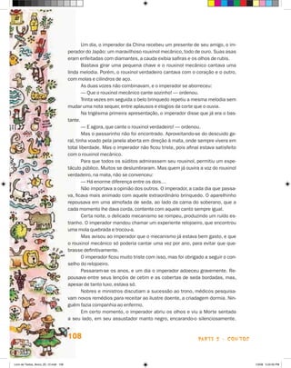 Um dia, o imperador da China recebeu um presente de seu amigo, o im-
                                       perador do Japão: um maravilhoso rouxinol mecânico, todo de ouro. Suas asas
                                       eram enfeitadas com diamantes, a cauda exibia safiras e os olhos de rubis.
                                               Bastava girar uma pequena chave e o rouxinol mecânico cantava uma
                                       linda melodia. Porém, o rouxinol verdadeiro cantava com o coração e o outro,
                                       com molas e cilindros de aço.
                                               As duas vozes não combinavam, e o imperador se aborreceu:
                                               — Que o rouxinol mecânico cante sozinho! — ordenou.
                                               Trinta vezes em seguida o belo brinquedo repetiu a mesma melodia sem
                                       mudar uma nota sequer, entre aplausos e elogios da corte que o ouvia.
                                               Na trigésima primeira apresentação, o imperador disse que já era o bas-
                                       tante.
                                               — E agora, que cante o rouxinol verdadeiro! — ordenou.
                                               Mas o passarinho não foi encontrado. Aproveitando-se do descuido ge-
                                       ral, tinha voado pela janela aberta em direção à mata, onde sempre vivera em
                                       total liberdade. Mas o imperador não ficou triste, pois afinal estava satisfeito
                                       com o rouxinol mecânico.
                                               Para que todos os súditos admirassem seu rouxinol, permitiu um espe-
                                       táculo público. Muitos se deslumbraram. Mas quem já ouvira a voz do rouxinol
                                       verdadeiro, na mata, não se convenceu:
                                               — Há enorme diferença entre os dois…
                                               Não importava a opinião dos outros. O imperador, a cada dia que passa-
                                       va, ficava mais animado com aquele extraordinário brinquedo. O aparelhinho
                                       repousava em uma almofada de seda, ao lado da cama do soberano, que a
                                       cada momento lhe dava corda, contente com aquele canto sempre igual.
                                               Certa noite, o delicado mecanismo se rompeu, produzindo um ruído es-
                                       tranho. O imperador mandou chamar um experiente relojoeiro, que encontrou
                                       uma mola quebrada e trocou-a.
                                               Mas avisou ao imperador que o mecanismo já estava bem gasto, e que
                                       o rouxinol mecânico só poderia cantar uma vez por ano, para evitar que que-
                                       brasse definitivamente.
                                               O imperador ficou muito triste com isso, mas foi obrigado a seguir o con-
                                       selho do relojoeiro.
                                               Passaram-se os anos, e um dia o imperador adoeceu gravemente. Re-
                                       pousava entre seus lençóis de cetim e as cobertas de seda bordadas, mas,
                                       apesar de tanto luxo, estava só.
                                               Nobres e ministros discutiam a sucessão ao trono, médicos pesquisa-
                                       vam novos remédios para receitar ao ilustre doente, a criadagem dormia. Nin-
                                       guém fazia companhia ao enfermo.
                                               Em certo momento, o imperador abriu os olhos e viu a Morte sentada
                                       a seu lado, em seu assustador manto negro, encarando-o silenciosamente.


                                       108                                                           parte 2 - contos



Livro de Textos_Aluno_20_12.indd 108                                                                                       1/3/08 5:53:35 PM
 