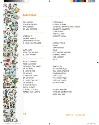 Parlendas

                                      Rei, capitão            Pinta lainha
                                      Soldado, ladrão         De cana vitinha
                                      Moça bonita             Entrou na barra de vinte cinco
                                      Do meu coração.         Mingorra, mingorra
                                                              E cate forra
                                                              Tire essa mão
                                      Uni duni tê             Que está forra.
                                      Salamê minguê
                                      Um sorvete colorê
                                      O escolhido foi você.   Boca de forno
                                                              Forno
                                                              Tira um bolo
                                      Luar, luar              Bolo
                                      Pega esse menino        Se o mestre mandar!
                                      E ajuda a criar.        Faremos todos!
                                                              E se não for?
                                                              Bolo!
                                      Hoje é domingo
                                      Pede cachimbo
                                      Cachimbo é de barro     Santa Luzia
                                      Dá no jarro             Passou por aqui
                                      O jarro é fino          Com seu cavalinho
                                      Dá no sino              Comendo capim
                                      O sino é de ouro        Santa Luzia
                                      Dá no touro             Passou por aqui
                                      O touro é valente       tire esse cisco
                                      Dá na gente             Que caiu aqui.
                                      A gente é fraco
                                      Cai no buraco
                                      O buraco é fundo        Mourão, mourão
                                      Acabou-se o mundo.      Tome teu dente podre
                                                              Dá cá meu são.




                                      10                                     parte 1 - PARLENDAS



Livro de Textos_Aluno_20_12.indd 10                                                                1/3/08 5:52:13 PM
 