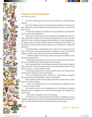 As Roupas Novas do Imperador
                                       Hans Christian Andersen


                                              Há muito, muito tempo, vivia em um reino distante um imperador vaido-
                                       síssimo.
                                              Seu único interesse eram as roupas. Pensava apenas em trocar de rou-
                                       pas, várias vezes ao dia; desfilava vestes belíssimas, luxuosas e muito caras
                                       para a corte.
                                              Um belo dia, chegaram à capital do reino dois pilantras, muito habilido-
                                       sos em viver à custa do próximo.
                                              Assim que os dois souberam da fraqueza do imperador por belas rou-
                                       pas, espalharam a notícia de que eles eram especialistas em tecer um pano
                                       único no mundo, de cores e padrões deslumbrantes. E o mais impressionan-
                                       te, segundo eles: as roupas confeccionadas com aquele tecido tinham o po-
                                       der de ser invisíveis para as pessoas tolas ou que ocupassem um cargo sem
                                       merecê-lo.
                                              O imperador logo se entusiasmou com a idéia de ter roupas não só bo-
                                       nitas, mas também úteis para desmascarar os bobos e os que não mereciam
                                       cargos na corte. E tratou de mandar chamar tão habilidosos tecelões.
                                              — Ponham-se logo a meu serviço. Quero uma roupa sob medida, a mais
                                       linda que já tenham feito.
                                              — Majestade, necessitamos de uma sala, de um tear, de fios de seda e
                                       de ouro e, principalmente, de que ninguém nos incomode.
                                              Foram logo atendidos. Uma hora depois estavam diante do tear, fingindo
                                       tecer sem parar. E assim continuaram por muitos dias, pedindo cada vez mais
                                       seda, mais ouro… e mais dinheiro, é claro!
                                              O imperador estava curioso e um dia resolveu enviar seu velho primeiro-
                                       ministro para inspecionar a obra dos tecelões.
                                              “É ele um ministro sábio e fiel”, pensou o rei. “Com certeza, conseguirá
                                       ver esse tecido tão extraordinário e nada me esconderá.”
                                              Mas, quando o velho ministro chegou em frente ao tear, nada viu. Preo-
                                       cupou-se. Ficou em dúvida.
                                              — Mas isso não significa que eu não seja digno do cargo que ocupo
                                       — disse a si mesmo, aflito.
                                              Aos tecelões, porém, que lhe perguntavam com insistência se o padrão
                                       do tecido era de seu agrado, se as cores se harmonizavam, ele respondeu en-
                                       tusiasmado:
                                              — Mas claro! É magnífico. Nunca vi coisa igual.
                                              O ministro levou ao conhecimento do imperador os progressos da con-
                                       fecção e, por precaução, elogiou o extraordinário bom gosto dos dois profissio-
                                       nais. Por nada neste mundo admitiria ter olhado para um tear vazio.


                                       110                                                          parte 2 - contos



Livro de Textos_Aluno_20_12.indd 110                                                                                     1/3/08 5:53:36 PM
 