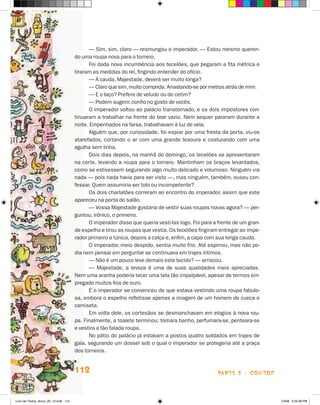 — Sim, sim, claro — resmungou o imperador. — Estou mesmo queren-
                                       do uma roupa nova para o torneio.
                                             Foi dada nova incumbência aos tecelões, que pegaram a fita métrica e
                                       tiraram as medidas do rei, fingindo entender do ofício.
                                             — A cauda, Majestade, deverá ser muito longa?
                                             — Claro que sim, muito comprida. Arrastando-se por metros atrás de mim.
                                             — E o laço? Prefere de veludo ou de cetim?
                                             — Podem sugerir, confio no gosto de vocês.
                                             O imperador voltou ao palácio transtornado, e os dois impostores con-
                                       tinuaram a trabalhar na frente do tear vazio. Nem sequer pararam durante a
                                       noite. Empenhados na farsa, trabalhavam à luz de vela.
                                             Alguém que, por curiosidade, foi espiar por uma fresta da porta, viu-os
                                       atarefados, cortando o ar com uma grande tesoura e costurando com uma
                                       agulha sem linha.
                                             Dois dias depois, na manhã do domingo, os tecelões se apresentaram
                                       na corte, levando a roupa para o torneio. Mantinham os braços levantados,
                                       como se estivessem segurando algo muito delicado e volumoso. Ninguém via
                                       nada — pois nada havia para ser visto —, mas ninguém, também, ousou con-
                                       fessar. Quem assumiria ser tolo ou incompetente?
                                             Os dois charlatões correram ao encontro do imperador, assim que este
                                       apareceu na porta do salão.
                                             — Vossa Majestade gostaria de vestir suas roupas novas agora? — per-
                                       guntou, irônico, o primeiro.
                                             O imperador disse que queria vesti-las logo. Foi para a frente de um gran-
                                       de espelho e tirou as roupas que vestia. Os tecelões fingiram entregar ao impe-
                                       rador primeiro a túnica, depois a calça e, enfim, a capa com sua longa cauda.
                                             O imperador, meio despido, sentia muito frio. Até espirrou, mas não po-
                                       dia nem pensar em perguntar se continuava em trajes íntimos.
                                             — Não é um pouco leve demais este tecido? — arriscou.
                                             — Majestade, a leveza é uma de suas qualidades mais apreciadas.
                                       Nem uma aranha poderia tecer uma tela tão impalpável, apesar de termos em-
                                       pregado muitos fios de ouro.
                                             E o imperador se convenceu de que estava vestindo uma roupa fabulo-
                                       sa, embora o espelho refletisse apenas a imagem de um homem de cueca e
                                       camiseta.
                                             Em volta dele, os cortesãos se desmanchavam em elogios à nova rou-
                                       pa. Finalmente, a toalete terminou: tomara banho, perfumara-se, penteara-se
                                       e vestira a tão falada roupa.
                                             No pátio do palácio já estavam a postos quatro soldados em trajes de
                                       gala, segurando um dossel sob o qual o imperador se protegeria até a praça
                                       dos torneios.


                                       112                                                           parte 2 - contos



Livro de Textos_Aluno_20_12.indd 112                                                                                      1/3/08 5:53:38 PM
 