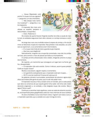 — Vossa Majestade está
                             pronto? A roupa é do seu agrado?
                             — perguntou um dos charlatões.
                                    — Não deseja mais nenhu-
                             ma mudança? — perguntou o ou-
                             tro trapaceiro.
                                    O imperador deu mais uma
                             olhada no espelho, perplexo e
                             desconfiado, e respondeu:
                                    — Claro. Podemos ir.
                                    Os criados de quarto ficaram fingindo recolher do chão a cauda do man-
                             to real, os soldados seguraram bem alto o dossel, e o cortejo começou a cami-
                             nhar.
                                    Ao longo das ruas uma multidão estava à espera do cortejo, a fim de ad-
                             mirar as fabulosas roupas do imperador. Nas janelas e nas sacadas, os curio-
                             sos se espremiam, e os comentários eram intermináveis.
                                    — É a roupa mais linda de todo o guarda-roupa imperial.
                                    — Que luxo, que elegância!
                                    Naturalmente, ninguém via a roupa tão comentada, mas não iria confes-
                             sar isso, pois correria o risco de passar por bobo ou incompetente.
                                    O cortejo já tinha atravessado meia cidade, chegando próximo à praça
                             dos torneios.
                                    De repente, um menininho que conseguira um lugar bem na frente, gri-
                             tou, desapontado:
                                    — O imperador não está vestido. Como é ridículo, assim quase pelado!
                             Cadê as roupas novas?
                                    Muitos o escutaram, alguém repetiu o comentário.
                                    — Um garotinho está gritando que o imperador está sem roupas…
                                    — Oh! É a voz da inocência! Criança diz tudo que vê.
                                    As palavras, primeiro murmuradas, aumentaram de volume e agora eram
                             ditas aos brados pela gente do povo, que ria até não poder mais.
                                    O imperador escutou e ficou corado como um tomate, pois a cada passo
                             que dava se convencia de que aquela gente tinha razão: ele tinha sido redon-
                             damente enganado e, na verdade, a tão elogiada roupa não existia. Mas e
                             agora? Faria o quê?
                                    Continuou a caminhar, todo orgulhoso, como se nada de estranho ocorres-
                             se, acompanhado pelas gargalhadas cada vez mais intensas de seus súditos.
                                    Os dois charlatões nunca mais foram vistos. Fugiram com todo o ouro, e
                             o imperador aprendeu que a vaidade era a pior inimiga do reino.




                    parte 2 - contos                                                                113


Livro de Textos_Aluno_20_12.indd 113                                                                          1/3/08 5:53:40 PM
 