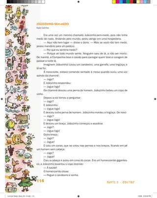 Joãozinho-sem-medo
                                       Ítalo Calvino


                                              Era uma vez um menino chamado Joãozinho-sem-medo, pois não tinha
                                       medo de nada. Andando pelo mundo, pediu abrigo em uma hospedaria.
                                              — Aqui não tem lugar — disse o dono. — Mas se você não tem medo,
                                       posso mandá-lo para um palácio.
                                              — Por que eu sentiria medo?
                                              — Porque ali todo mundo sente. Ninguém saiu de lá, a não ser morto.
                                       De manhã, a Companhia leva o caixão para carregar quem teve a coragem de
                                       passar a noite lá.
                                              Imaginem Joãozinho! Levou um candeeiro, uma garrafa, uma lingüiça, e
                                       lá se foi.
                                              À meia-noite, estava comendo sentado à mesa quando ouviu uma voz
                                       saindo da chaminé:
                                              — Jogo?
                                              E Joãozinho respondeu:
                                              — Jogue logo!
                                              Da chaminé desceu uma perna de homem. Joãozinho bebeu um copo de
                                       vinho.
                                              Depois a voz tornou a perguntar:
                                              — Jogo?
                                              E Joãozinho:
                                              — Jogue logo!
                                              E desceu outra perna de homem. Joãozinho mordeu a lingüiça. De novo:
                                              — Jogo?
                                              — Jogue logo!
                                              E desceu um braço. Joãozinho começou a assobiar.
                                              — Jogo?
                                              — Jogue logo!
                                              Outro braço.
                                              — Jogo?
                                              — Jogue!
                                              E caiu um corpo, que se colou nas pernas e nos braços, ficando em pé
                                       um homem sem cabeça.
                                              — Jogo?
                                              — Jogue!
                                              Caiu a cabeça e pulou em cima do corpo. Era um homenzarrão gigantes-
                                       co, e Joãozinho levantou o copo dizendo:
                                              — À saúde!
                                              O homenzarrão disse:
                                              — Pegue o candeeiro e venha.

                                       114                                                       parte 2 - contos



Livro de Textos_Aluno_20_12.indd 114                                                                                 1/3/08 5:53:40 PM
 