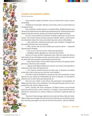 Ali Babá e os Quarenta Ladrões
                                       As mil e uma noites


                                              Numa distante cidade do Oriente, vivia um homem bom e justo, chama-
                                       do Ali Babá.
                                              Ali Babá era muito pobre. Morava numa tenda, entre um vasto deserto e
                                       um grande oásis.
                                              Para sustentar a mulher, Samira, e os quatro filhos, Ali Babá oferecia seus
                                       serviços às caravanas de mercadores que passavam por ali. Estava sempre pron-
                                       to para cuidar dos camelos, lavá-los, escová-los e dar-lhes água e alimento.
                                              Os ricos comerciantes já conheciam Ali Babá e gostavam muito de seu
                                       serviço. Ele sempre cobrava o preço justo pelo trabalho, porém, muitas vezes,
                                       os mercadores davam-lhe mais, pois sabiam que ele vivia em dificuldades.
                                              — Aqui estão dez moedas de prata para você, Ali Babá. E obrigado por
                                       ter cuidado tão bem dos meus camelos.
                                              — Mas, senhor, são só cinco moedas que costumo cobrar — respondia
                                       honestamente Ali Babá.
                                              — Sim, eu sei, meu bom homem. Mas quero gratificá-lo.
                                              — Obrigado, patrão, agradeço em nome dos meus filhos.
                                              Samira, em casa, também trabalhava muito. Além de cuidar dos filhos e
                                       das tarefas do lar, remendava a tenda, que já era velha, e cuidava de uma hor-
                                       ta, plantando tudo que podia, preocupada em economizar.
                                              — Veja, Samira! Veja, minha mulher! Hoje os homens da caravana foram
                                       generosos. Deram-me dez moedas!
                                              — Graças a Alá! Agora poderemos comprar uma túnica nova para Ben e
                                       outra para Omar. Eles têm passado frio.
                                              — Sim, Samira, amanhã mesmo vou fazer isso. A caravana vai embora
                                       ainda hoje, e até o mês que vem não terei mais trabalho…
                                              Era difícil a vida de Ali Babá! As caravanas não eram constantes e havia
                                       épocas em que, devido às tempestades de areia no deserto, os mercadores
                                       levavam dois ou três meses para passar por ali.
                                              Para que sua mulher e seus filhos não passassem necessidades, Ali
                                       Babá procurava fazer outros trabalhos. Com eles garantia pelo menos a com-
                                       pra de leite, pão, azeite e alguma carne.
                                              Assim, quando não havia caravanas, Ali Babá entrava numa floresta
                                       que fazia parte do oásis, entre o deserto e a cidade. Lá ele colhia tâmaras e
                                       damascos, colocava-os em cestos e depois ia vendê-los no grande bazar da
                                       cidade.
                                              “Que bom! Hoje consegui apanhar meio cesto de frutas. Mas já é tarde.
                                       Não consigo mais enxergar. Amanhã mando meu filho Anuar ir vendê-las na cida-
                                       de e volto aqui para pegar mais. Vou ver se encho dois cestos”, pensou Ali Babá.


                                       116                                                            parte 2 - contos



Livro de Textos_Aluno_20_12.indd 116                                                                                        1/3/08 5:53:42 PM
 