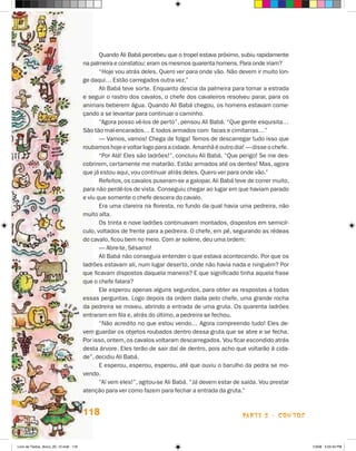 Quando Ali Babá percebeu que o tropel estava próximo, subiu rapidamente
                                       na palmeira e constatou: eram os mesmos quarenta homens. Para onde iriam?
                                              “Hoje vou atrás deles. Quero ver para onde vão. Não devem ir muito lon-
                                       ge daqui… Estão carregados outra vez.”
                                              Ali Babá teve sorte. Enquanto descia da palmeira para tomar a estrada
                                       e seguir o rastro dos cavalos, o chefe dos cavaleiros resolveu parar, para os
                                       animais beberem água. Quando Ali Babá chegou, os homens estavam come-
                                       çando a se levantar para continuar o caminho.
                                              “Agora posso vê-los de perto”, pensou Ali Babá. “Que gente esquisita…
                                       São tão mal-encarados… E todos armados com facas e cimitarras…”
                                              — Vamos, vamos! Chega de folga! Temos de descarregar tudo isso que
                                       roubamos hoje e voltar logo para a cidade. Amanhã é outro dia! — disse o chefe.
                                              “Por Alá! Eles são ladrões!”, concluiu Ali Babá. “Que perigo! Se me des-
                                       cobrirem, certamente me matarão. Estão armados até os dentes! Mas, agora
                                       que já estou aqui, vou continuar atrás deles. Quero ver para onde vão.”
                                              Refeitos, os cavalos puseram-se a galopar, Ali Babá teve de correr muito,
                                       para não perdê-los de vista. Conseguiu chegar ao lugar em que haviam parado
                                       e viu que somente o chefe descera do cavalo.
                                              Era uma clareira na floresta, no fundo da qual havia uma pedreira, não
                                       muito alta.
                                              Os trinta e nove ladrões continuavam montados, dispostos em semicír-
                                       culo, voltados de frente para a pedreira. O chefe, em pé, segurando as rédeas
                                       do cavalo, ficou bem no meio. Com ar solene, deu uma ordem:
                                              — Abre-te, Sésamo!
                                              Ali Babá não conseguia entender o que estava acontecendo. Por que os
                                       ladrões estavam ali, num lugar deserto, onde não havia nada e ninguém? Por
                                       que ficavam dispostos daquela maneira? E que significado tinha aquela frase
                                       que o chefe falara?
                                              Ele esperou apenas alguns segundos, para obter as respostas a todas
                                       essas perguntas. Logo depois da ordem dada pelo chefe, uma grande rocha
                                       da pedreira se moveu, abrindo a entrada de uma gruta. Os quarenta ladrões
                                       entraram em fila e, atrás do último, a pedreira se fechou.
                                              “Não acredito no que estou vendo… Agora compreendo tudo! Eles de-
                                       vem guardar os objetos roubados dentro dessa gruta que se abre e se fecha.
                                       Por isso, ontem, os cavalos voltaram descarregados. Vou ficar escondido atrás
                                       desta árvore. Eles terão de sair daí de dentro, pois acho que voltarão à cida-
                                       de”, decidiu Ali Babá.
                                              E esperou, esperou, esperou, até que ouviu o barulho da pedra se mo-
                                       vendo.
                                              “Aí vem eles!”, agitou-se Ali Babá. “Já devem estar de saída. Vou prestar
                                       atenção para ver como fazem para fechar a entrada da gruta.”


                                       118                                                           parte 2 - contos



Livro de Textos_Aluno_20_12.indd 118                                                                                      1/3/08 5:53:43 PM
 