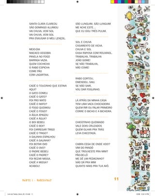 Santa Clara clareou          São Lunguim, São Lunguim
                             São Domingo alumiou          Me ache este…
                             Vai chuva, vem sol           Que eu dou três pulim.
                             Vai chuva, vem sol
                             Pra enxugar o meu lençol.
                                                          Sol e chuva
                                                          Casamento de viúva.
                             Meio-dia                     Chuva e sol
                             Macaco assobia               Casa raposa com rouxinol.
                             Panela no fogo               Trabalha, trabalha
                             Barriga vazia.               João Gome!
                             Quem cochicha                Se não trabalha,
                             o rabo espicha               Não come!
                             Come pão
                             com lagartixa.
                                                          Rabo cortou,
                                                          Emendou, saiu
                             Cadê o toucinho que estava   Se não sair,
                             aqui?                        Vou dar foguinho.
                             O gato comeu
                             Cadê o gato?
                             Foi pro mato                 Lá atrás da minha casa
                             Cadê o mato?                 Tem uma vaca chocadeira
                             O fogo queimou               Quem rir ou falar primeiro
                             Cadê o fogo?                 Corre o bicho e a bicheira.
                             A água apagou
                             Cadê a água?
                             O boi bebeu                  Chicotinho queimado
                             Cadê o boi?                  Vale dois cruzados
                             Foi carregar trigo           Quem olhar pra trás
                             Cadê o trigo?                Leva chicotada.
                             A galinha espalhou
                             Cadê a galinha?
                             Foi botar ovo                Cabra cega de onde veio?
                             Cadê o ovo?                  Vim do Pandó
                             O padre bebeu                Que trouxeste pra mim?
                             Cadê o padre?                Pão-de-ló
                             Foi rezar missa.             Me dê um pedacinho?
                             Cadê a missa?                Não dá pra mim
                             Acabou!                      Quanto mais pra tua avó.




                    parte 1 - PARLENDAS                                                 11


Livro de Textos_Aluno_20_12.indd 11                                                          1/3/08 5:52:14 PM
 