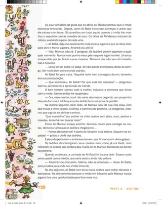 Ao ouvir a história da gruta que se abria, Ali Mansur pensou que o irmão
                                       estivesse brincando. Depois, como Ali Babá insistisse, começou a achar que
                                       ele estava com febre. Só acreditou em tudo aquilo quando o irmão lhe mos-
                                       trou o saquinho com as moedas de ouro. Os olhos de Ali Mansur reluziam de
                                       cobiça, avaliando o peso de cada uma.
                                              — Ali Babá, diga-me exatamente onde é esse lugar e o que se deve dizer
                                       para abrir e fechar a pedra. Amanhã vou até lá!
                                              — Não, Mansur, não vá. É perigoso. Os ladrões podem aparecer a qual-
                                       quer momento. Nunca mais ponho meus pés naquele lugar horrível. Já estou
                                       arrependido por ter tirado essas moedas. Dinheiro que não vem do trabalho
                                       não é honesto.
                                              — Deixe de ser bobo, Ali Babá. Se não quiser as moedas, deixe-as comi-
                                       go. Sei muito bem como e onde usá-las.
                                              Ali Babá foi para casa. Naquela noite nem conseguiu dormir, tamanha
                                       era sua preocupação.
                                              — Que aconteceu, Ali Babá? Por que está tão nervoso? — perguntou
                                       Samira, percebendo a apreensão do marido.
                                              O bom homem contou tudo à mulher, inclusive a conversa que tivera
                                       com o irmão. Samira então lhe respondeu:
                                              — Ora, meu marido, você não seria desonesto pegando um pouquinho
                                       daquela fortuna. Ladrão que rouba ladrão tem cem anos de perdão…
                                              Na manhã seguinte, bem cedo, Ali Mansur saiu de sua rica casa, com
                                       dez mulas e vinte cestos, e tomou o caminho da pedreira. Lá chegando, orde-
                                       nou que a gruta se abrisse e entrou.
                                              “Que maravilha! Vou encher os vinte cestos com jóias, ouro, pedras e
                                       moedas. Amanhã virei buscar mais!”
                                              Como Ali Mansur estava sozinho, demorou muito para carregar as mu-
                                       las. Demorou tanto que os ladrões chegaram e…
                                              — Fomos descobertos! A porta de Sésamo está aberta. Saquem as es-
                                       padas! — gritou o chefe dos ladrões.
                                              E eles não perdoaram o ambicioso homem, que foi morto com vários golpes.
                                              Os ladrões descarregaram seus cavalos mas, como já era tarde, nem
                                       retiraram os cestos dos lombos das mulas de Ali Mansur, trancando-as dentro
                                       da pedreira.
                                              Quando anoiteceu, a cunhada de Ali Babá foi à casa dele. Estava muito
                                       preocupada com o marido, que saíra cedo e ainda não voltara.
                                              — Amanhã vou procurá-lo, Salima, não se preocupe — disse Ali Babá,
                                       pois já sabia para onde seu irmão tinha ido.
                                              No dia seguinte, Ali Babá nem levou seus cestos para colher tâmaras e
                                       damascos. Foi diretamente procurar o irmão em Sésamo, pois Mansur nunca
                                       jogaria fora uma oportunidade para ficar mais rico.


                                       120                                                          parte 2 - contos



Livro de Textos_Aluno_20_12.indd 120                                                                                     1/3/08 5:53:45 PM
 