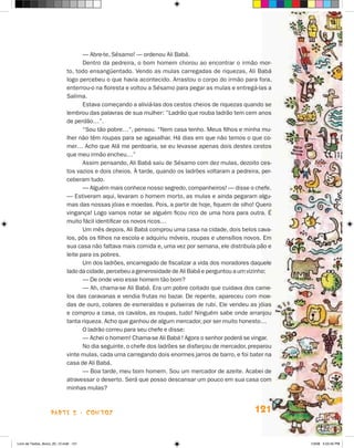 — Abre‑te, Sésamo! — ordenou Ali Babá.
                                    Dentro da pedreira, o bom homem chorou ao encontrar o irmão mor-
                             to, todo ensangüentado. Vendo as mulas carregadas de riquezas, Ali Babá
                             logo percebeu o que havia acontecido. Arrastou o corpo do irmão para fora,
                             enterrou-o na floresta e voltou a Sésamo para pegar as mulas e entregá-las a
                             Salima.
                                    Estava começando a aliviá-las dos cestos cheios de riquezas quando se
                             lembrou das palavras de sua mulher: ”Ladrão que rouba ladrão tem cem anos
                             de perdão…”.
                                    “Sou tão pobre…”, pensou. “Nem casa tenho. Meus filhos e minha mu-
                             lher não têm roupas para se agasalhar. Há dias em que não temos o que co-
                             mer… Acho que Alá me perdoaria, se eu levasse apenas dois destes cestos
                             que meu irmão encheu…”
                                    Assim pensando, Ali Babá saiu de Sésamo com dez mulas, dezoito ces-
                             tos vazios e dois cheios. À tarde, quando os ladrões voltaram a pedreira, per-
                             ceberam tudo.
                                    — Alguém mais conhece nosso segredo, companheiros! — disse o chefe.
                             — Estiveram aqui, levaram o homem morto, as mulas e ainda pegaram algu-
                             mas das nossas jóias e moedas. Pois, a partir de hoje, fiquem de olho! Quero
                             vingança! Logo vamos notar se alguém ficou rico de uma hora para outra. É
                             muito fácil identificar os novos ricos…
                                    Um mês depois, Ali Babá comprou uma casa na cidade, dois belos cava-
                             los, pôs os filhos na escola e adquiriu móveis, roupas e utensílios novos. Em
                             sua casa não faltava mais comida e, uma vez por semana, ele distribuía pão e
                             leite para os pobres.
                                    Um dos ladrões, encarregado de fiscalizar a vida dos moradores daquele
                             lado da cidade, percebeu a generosidade de Ali Babá e perguntou a um vizinho:
                                    — De onde veio esse homem tão bom?
                                    — Ah, chama-se Ali Babá. Era um pobre coitado que cuidava dos came-
                             los das caravanas e vendia frutas no bazar. De repente, apareceu com moe-
                             das de ouro, colares de esmeraldas e pulseiras de rubi. Ele vendeu as jóias
                             e comprou a casa, os cavalos, as roupas, tudo! Ninguém sabe onde arranjou
                             tanta riqueza. Acho que ganhou de algum mercador, por ser muito honesto…
                                    O ladrão correu para seu chefe e disse:
                                    — Achei o homem! Chama-se Ali Babá ! Agora o senhor poderá se vingar.
                                    No dia seguinte, o chefe dos ladrões se disfarçou de mercador, preparou
                             vinte mulas, cada uma carregando dois enormes jarros de barro, e foi bater na
                             casa de Ali Babá.
                                    — Boa tarde, meu bom homem. Sou um mercador de azeite. Acabei de
                             atravessar o deserto. Será que posso descansar um pouco em sua casa com
                             minhas mulas?



                    parte 2 - contos                                                                121


Livro de Textos_Aluno_20_12.indd 121                                                                          1/3/08 5:53:45 PM
 