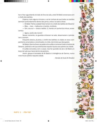 trar e ficar aguardando do lado de fora da sala, onde Ali Babá conversava com
                             o chefe dos ladrões.
                                    Esperou mais alguns minutos e, ao ter certeza de que todos os ladrões
                             dormiam profundamente dentro dos jarros, entrou na sala e disse:
                                    — Ali Babá ! Tenha cuidado! Este homem é o chefe dos ladrões de Sésamo!
                                    — Mas… mas — balbuciou o marido, incrédulo.
                                    — Sim, sou eu! — disse o ladrão. E, tirando um punhal da cintura, acres-
                             centou:
                                    — Agora, vocês vão morrer!
                                    Nesse momento, os guardas entraram na sala, desarmaram e prende-
                             ram o homem.
                                    Enquanto descia, já preso, o chefe dos ladrões viu todos os seus com-
                             panheiros amarrados e amontoados no chão, dormindo que dava gosto.
                                    Ali Babá e Samira foram ao palácio do sultão e contaram toda a história de
                             Sésamo, pedindo a ele que distribuísse aquela riqueza aos pobres da cidade.
                                    O sultão concordou com o casal, mas fez questão de dar a Ali Babá um
                             terço de tudo que havia dentro da pedreira.
                                    Assim, graças à bondade de Ali Babá e à inteligência de Samira, nunca
                             mais houve pobres naquela cidade.
                                                                                  (Versão de Suely M. Brazão)




                    parte 2 - contos                                                                   123


Livro de Textos_Aluno_20_12.indd 123                                                                             1/3/08 5:53:47 PM
 