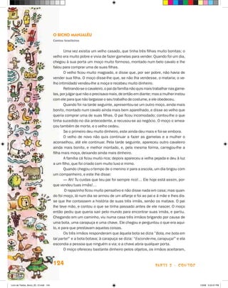 O Bicho Manjaléu
                                       Contos brasileiros


                                              Uma vez existia um velho casado, que tinha três filhas muito bonitas; o
                                       velho era muito pobre e vivia de fazer gamelas para vender. Quando foi um dia,
                                       chegou à sua porta um moço muito formoso, montado num belo cavalo e lhe
                                       falou para comprar uma de suas filhas.
                                              O velho ficou muito magoado, e disse que, por ser pobre, não havia de
                                       vender sua filha. O moço disse-lhe que, se não lha vendesse, o mataria; o ve-
                                       lho intimidado vendeu-lhe a moça e recebeu muito dinheiro.
                                              Retirando-se o cavaleiro, o pai da família não quis mais trabalhar nas game-
                                       las, por julgar que não o precisava mais, de então em diante; mas a mulher instou
                                       com ele para que não largasse o seu trabalho de costume, e ele obedeceu.
                                              Quando foi na tarde seguinte, apresentou-se um outro moço, ainda mais
                                       bonito, montado num cavalo ainda mais bem aparelhado, e disse ao velho que
                                       queria comprar uma de suas filhas. O pai ficou incomodado; contou-lhe o que
                                       tinha sucedido no dia antecedente, e recusou-se ao negócio. O moço o amea-
                                       çou também de morte, e o velho cedeu.
                                              Se o primeiro deu muito dinheiro, este ainda deu mais e foi-se embora.
                                              O velho de novo não quis continuar a fazer as gamelas e a mulher o
                                       aconselhou, até ele continuar. Pela tarde seguinte, apareceu outro cavaleiro
                                       ainda mais bonito, e melhor montado, e, pela mesma forma, carregou-lhe a
                                       filha mais moça, deixando ainda mais dinheiro.
                                              A família cá ficou muito rica; depois apareceu a velha pejada e deu à luz
                                       a um filho, que foi criado com muito luxo e mimo.
                                              Quando chegou o tempo de o menino ir para a escola, um dia brigou com
                                       um companheiro, e este lhe disse:
                                              — Ah! Tu cuidas que teu pai foi sempre rico!… Ele hoje está assim, por-
                                       que vendeu tuas irmãs!…
                                               O rapazinho ficou muito pensativo e não disse nada em casa; mas quan-
                                       do foi moço, lá num dia se armou de um alfanje e foi ao pai e à mãe e lhes dis-
                                       se que lhe contassem a história de suas três irmãs, senão os matava. O pai
                                       lhe teve mão, e contou o que se tinha passado antes de ele nascer. O moço
                                       então pediu que queria sair pelo mundo para encontrar suas irmãs, e partiu.
                                       Chegando em um caminho, viu numa casa três irmãos brigando por causa de
                                       uma bota, uma carapuça e uma chave. Ele chegou e perguntou o que era aqui-
                                       lo, e para que prestavam aquelas coisas.
                                              Os três irmãos responderam que àquela bota se dizia ”Bota, me bota em
                                       tal parte!” e a bota botava; à carapuça se dizia: “Esconde-me, carapuça!” e ela
                                       escondia a pessoa que ninguém a via; e a chave abria qualquer porta.
                                              O moço ofereceu bastante dinheiro pelos objetos, os irmãos aceitaram,


                                       124                                                             parte 2 - contos



Livro de Textos_Aluno_20_12.indd 124                                                                                         1/3/08 5:53:47 PM
 