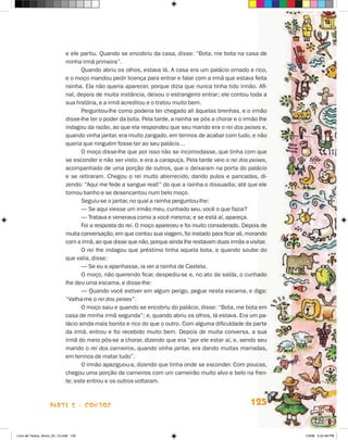 e ele partiu. Quando se encobriu da casa, disse: “Bota, me bota na casa de
                             minha irmã primeira”.
                                    Quando abriu os olhos, estava lá. A casa era um palácio ornado e rico,
                             e o moço mandou pedir licença para entrar e falar com a irmã que estava feita
                             rainha. Ela não queria aparecer, porque dizia que nunca tinha tido irmão. Afi-
                             nal, depois de muita instância, deixou o estrangeiro entrar; ele contou toda a
                             sua história, e a irmã acreditou e o tratou muito bem.
                                    Perguntou-lhe como poderia ter chegado ali àquelas brenhas, e o irmão
                             disse-lhe ter o poder da bota. Pela tarde, a rainha se pôs a chorar e o irmão lhe
                             indagou da razão, ao que ela respondeu que seu marido era o rei dos peixes e,
                             quando vinha jantar, era muito zangado, em termos de acabar com tudo, e não
                             queria que ninguém fosse ter ao seu palácio…
                                    O moço disse-lhe que por isso não se incomodasse, que tinha com que
                             se esconder e não ser visto, e era a carapuça. Pela tarde veio o rei dos peixes,
                             acompanhado de uma porção de outros, que o deixaram na porta do palácio
                             e se retiraram. Chegou o rei muito aborrecido, dando pulos e pancadas, di-
                             zendo: “Aqui me fede a sangue real!” do que a rainha o dissuadia; até que ele
                             tomou banho e se desencantou num belo moço.
                                    Seguiu-se o jantar, no qual a rainha perguntou-lhe:
                                    — Se aqui viesse um irmão meu, cunhado seu, você o que fazia?
                                    — Tratava e venerava como a você mesma; e se está aí, apareça.
                                    Foi a resposta do rei. O moço apareceu e foi muito considerado. Depois de
                             muita conversação, em que contou sua viagem, foi instado para ficar ali, morando
                             com a irmã, ao que disse que não, porque ainda lhe restavam duas irmãs a visitar.
                                    O rei lhe indagou que préstimo tinha aquela bota, e quando soube do
                             que valia, disse:
                                    — Se eu a apanhasse, ia ver a rainha de Castela.
                                    O moço, não querendo ficar, despediu-se e, no ato da saída, o cunhado
                             lhe deu uma escama, e disse-lhe:
                                    — Quando você estiver em algum perigo, pegue nesta escama, e diga:
                             “Valha-me o rei dos peixes”.
                                    O moço saiu e quando se encobriu do palácio, disse: “Bota, me bota em
                             casa de minha irmã segunda”; e, quando abriu os olhos, lá estava. Era um pa-
                             lácio ainda mais bonito e rico do que o outro. Com alguma dificuldade da parte
                             da irmã, entrou e foi recebido muito bem. Depois de muita conversa, a sua
                             irmã do meio pôs-se a chorar, dizendo que era “por ele estar aí, e, sendo seu
                             marido o rei dos carneiros, quando vinha jantar, era dando muitas marradas,
                             em termos de matar tudo”.
                                    O irmão apaziguou-a, dizendo que tinha onde se esconder. Com poucas,
                             chegou uma porção de carneiros com um carneirão muito alvo e belo na fren-
                             te; este entrou e os outros voltaram.



                    parte 2 - contos                                                                   125


Livro de Textos_Aluno_20_12.indd 125                                                                             1/3/08 5:53:48 PM
 