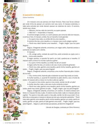 O Macaco e o Rabo (1)
                                       Contos brasileiros


                                              Um macaco uma vez pensou em fazer fortuna. Para isso foi-se colocar
                                       por onde tinha de passar um carreiro com seu carro. O macaco estendeu o
                                       rabo pela estrada por onde deviam passar as rodeiras do carro. O carreiro,
                                       vendo isso, disse:
                                              — Macaco, tira teu rabo do caminho, eu quero passar.
                                              — Não tiro! — respondeu o macaco.
                                              O carreiro tangeu os bois, e o carro passou por cima do rabo do macaco,
                                       e cortou-o fora. O macaco, então, fez um barulho muito grande:
                                              — Eu quero meu rabo, ou então dê-me uma navalha…
                                              O carreiro lhe deu uma navalha, e o macaco saiu muito alegre a gritar:
                                              — Perdi meu rabo! Ganhei uma navalha!… Tinglin, tinglin, que vou para
                                       Angola!…
                                              Seguiu. Chegando adiante, encontrou um negro velho, fazendo cestas e
                                       cortando os cipós com o dente.
                                              O macaco:
                                              — Oh, amigo velho, coitado de você! Ora, está cortando os cipós com o
                                       dente… tome esta navalha.
                                              O negro aceitou, e quando foi partir um cipó, quebrou-se a navalha. O
                                       macaco abriu a boca no mundo e pôs-se a gritar:
                                              — Eu quero minha navalha, ou então me dê um cesto!
                                              O negro velho lhe deu um cesto e ele saiu muito contente gritando:
                                              — Perdi meu rabo, ganhei uma navalha, perdi minha navalha, ganhei um
                                       cesto… Tinglin, tinglin, que vou para Angola!
                                              Seguiu. Chegando adiante, encontrou uma mulher fazendo pão e botan-
                                       do na saia.
                                              — Ora, minha sinhá, fazendo pão e botando na saia! Aqui está um cesto.
                                              A mulher aceitou, e, quando foi botando os pães dentro, caiu o fundo do
                                       cesto. O macaco abriu a boca no mundo e pôs-se a gritar:
                                              — Eu quero o meu cesto, quero o meu cesto, senão me dê um pão!
                                              A mulher deu-lhe o pão, e ele saiu muito contente a dizer:
                                              — Perdi meu rabo, ganhei uma navalha, perdi minha navalha, ganhei um
                                       cesto, perdi meu cesto, ganhei um pão… Tinglin, tinglin, que vou para Angola!
                                              Seguiu. Chegando adiante, encontrou um violeiro. O violeiro estava com
                                       fome e o macaco lhe deu o pão. O violeiro comeu todo o pão e o macaco pôs-se
                                       a gritar: “Eu quero o meu pão, quero o meu pão, senão me dá a sua viola!. O vio-
                                       leiro deu a viola para o macaco e dessa vez ele saiu cantando satisfeito: “ Perdi
                                       meu rabo, ganhei uma navalha, perdi minha navalha, ganhei um cesto, perdi um
                                       cesto, ganhei um pão, perdi um pão ganhei uma viola... Tinglin, tinglin, que vou
                                       para Angola!... Seguiu e, pelo tempo que passou, já deve ter chegado lá!

                                             	                          (Versão de Sergipe, coletada por Sílvio Romero)


                                       128                                                           parte 2 - contos



Livro de Textos_Aluno_20_12.indd 128                                                                                       1/3/08 5:53:50 PM
 
